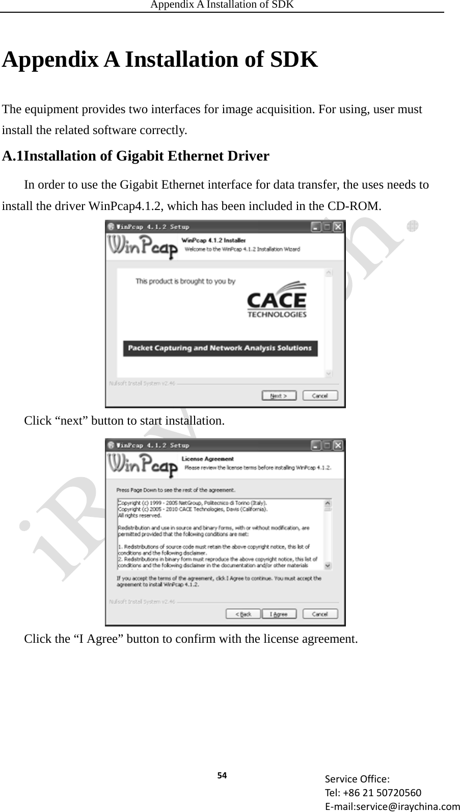 Appendix A Installation of SDK 54 ServiceOffice:Tel:+862150720560E‐mail:service@iraychina.comAppendix A Installation of SDK The equipment provides two interfaces for image acquisition. For using, user must install the related software correctly. A.1Installation of Gigabit Ethernet Driver In order to use the Gigabit Ethernet interface for data transfer, the uses needs to install the driver WinPcap4.1.2, which has been included in the CD-ROM. Click “next” button to start installation. Click the “I Agree” button to confirm with the license agreement.  