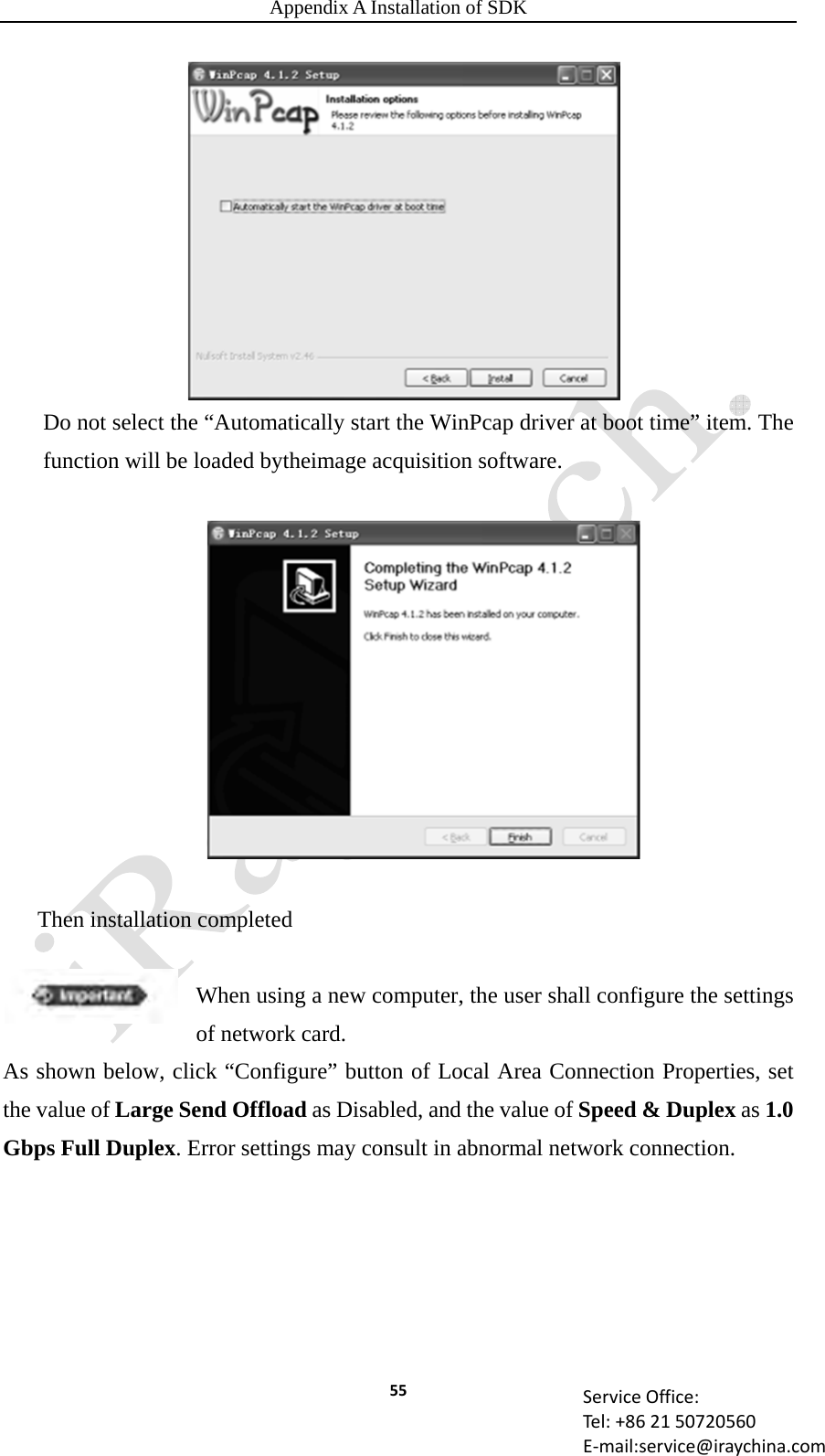 Appendix A Installation of SDK 55 ServiceOffice:Tel:+862150720560E‐mail:service@iraychina.comDo not select the “Automatically start the WinPcap driver at boot time” item. The function will be loaded bytheimage acquisition software.   Then installation completed  When using a new computer, the user shall configure the settings of network card. As shown below, click “Configure” button of Local Area Connection Properties, set the value of Large Send Offload as Disabled, and the value of Speed &amp; Duplex as 1.0 Gbps Full Duplex. Error settings may consult in abnormal network connection.   