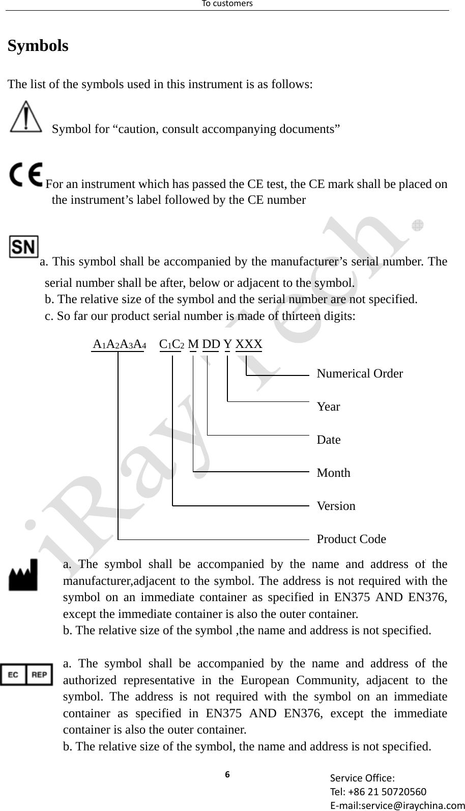 Tocustomers6 ServiceOffice:Tel:+862150720560E‐mail:service@iraychina.comSymbols The list of the symbols used in this instrument is as follows:   Symbol for “caution, consult accompanying documents” For an instrument which has passed the CE test, the CE mark shall be placed on the instrument’s label followed by the CE numbera. This symbol shall be accompanied by the manufacturer’s serial number. The serial number shall be after, below or adjacent to the symbol. b. The relative size of the symbol and the serial number are not specified. c. So far our product serial number is made of thirteen digits:   a. The symbol shall be accompanied by the name and address of the manufacturer,adjacent to the symbol. The address is not required with the symbol on an immediate container as specified in EN375 AND EN376, except the immediate container is also the outer container.b. The relative size of the symbol ,the name and address is not specified.  a. The symbol shall be accompanied by the name and address of the authorized representative in the European Community, adjacent to the symbol. The address is not required with the symbol on an immediate container as specified in EN375 AND EN376, except the immediate container is also the outer container. b. The relative size of the symbol, the name and address is not specified. Numerical Order Year Date Month Ver si on Product Code A1A2A3A4  C1C2 M DD Y XXX 