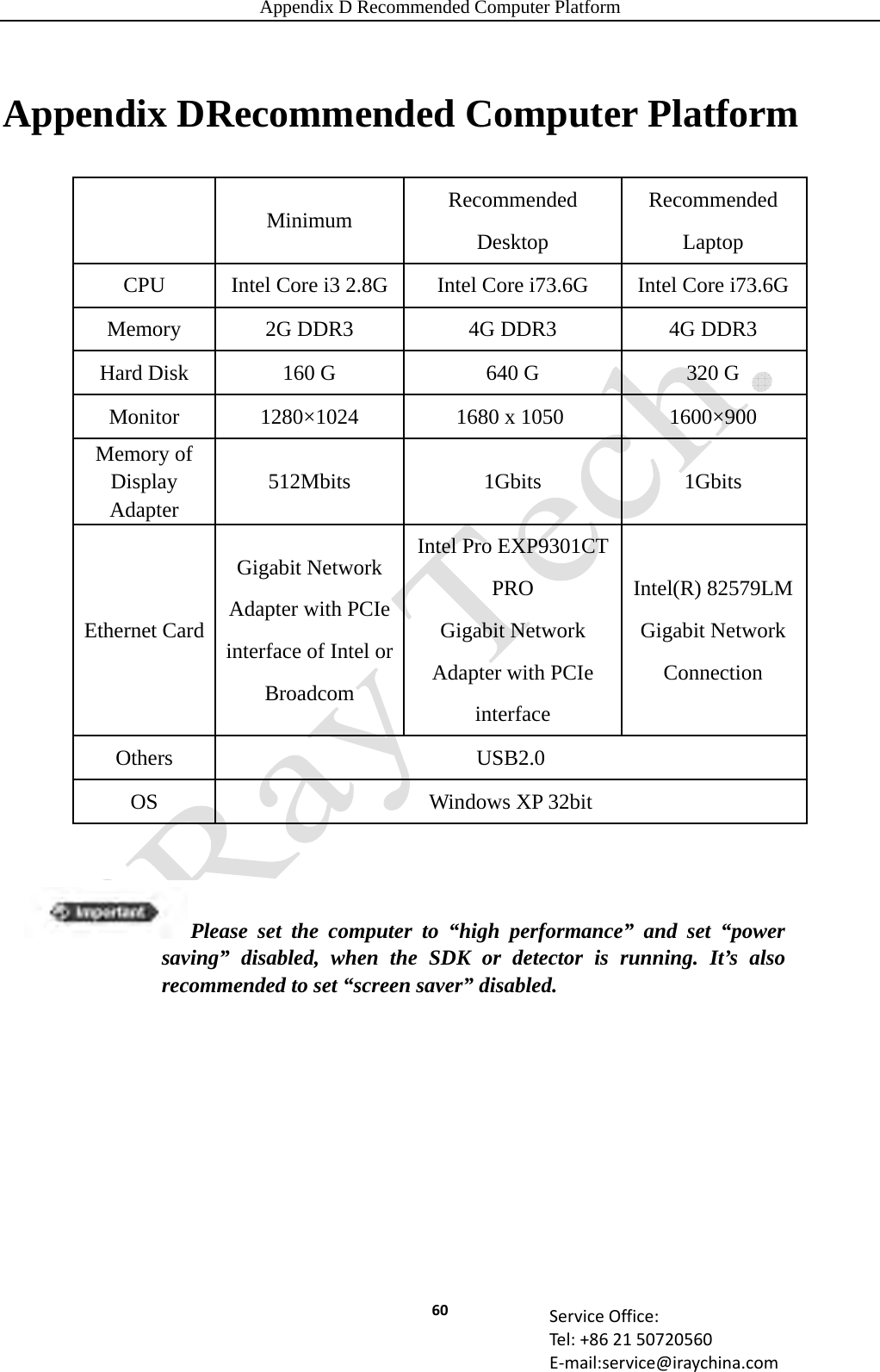 Appendix D Recommended Computer Platform 60 ServiceOffice:Tel:+862150720560E‐mail:service@iraychina.comAppendix DRecommended Computer Platform  Minimum Recommended Desktop Recommended Laptop CPU  Intel Core i3 2.8G Intel Core i73.6G  Intel Core i73.6GMemory 2G DDR3  4G DDR3  4G DDR3 Hard Disk  160 G  640 G  320 G Monitor  1280×1024  1680 x 1050   1600×900 Memory of Display Adapter 512Mbits 1Gbits  1Gbits Ethernet Card Gigabit Network Adapter with PCIe interface of Intel or Broadcom Intel Pro EXP9301CT PRO Gigabit Network Adapter with PCIe interface Intel(R) 82579LM Gigabit Network Connection Others USB2.0 OS  Windows XP 32bit Please set the computer to “high performance” and set “power saving” disabled, when the SDK or detector is running. It’s also recommended to set “screen saver” disabled. 