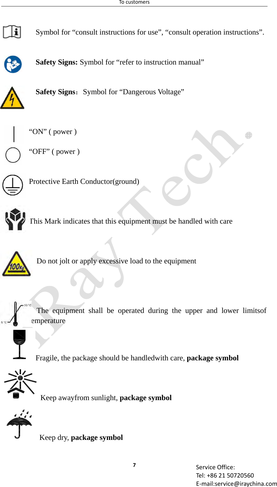 Tocustomers7 ServiceOffice:Tel:+862150720560E‐mail:service@iraychina.com Symbol for “consult instructions for use”, “consult operation instructions”.   Safety Signs: Symbol for “refer to instruction manual”   Safety Signs：Symbol for “Dangerous Voltage”  “ON” ( power )  “OFF” ( power )   Protective Earth Conductor(ground)    This Mark indicates that this equipment must be handled with care    Do not jolt or apply excessive load to the equipment     The equipment shall be operated during the upper and lower limitsof temperature Fragile, the package should be handledwith care, package symbol   Keep awayfrom sunlight, package symbol  Keep dry, package symbol 