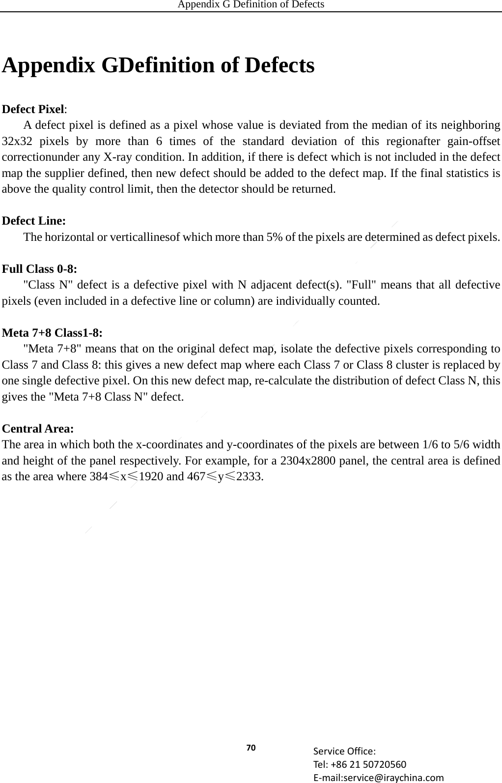 Appendix G Definition of Defects 70 ServiceOffice:Tel:+862150720560E‐mail:service@iraychina.comAppendix GDefinition of Defects Defect Pixel:  A defect pixel is defined as a pixel whose value is deviated from the median of its neighboring 32x32 pixels by more than 6 times of the standard deviation of this regionafter gain-offset correctionunder any X-ray condition. In addition, if there is defect which is not included in the defect map the supplier defined, then new defect should be added to the defect map. If the final statistics is above the quality control limit, then the detector should be returned.  Defect Line:   The horizontal or verticallinesof which more than 5% of the pixels are determined as defect pixels.  Full Class 0-8:   &quot;Class N&quot; defect is a defective pixel with N adjacent defect(s). &quot;Full&quot; means that all defective pixels (even included in a defective line or column) are individually counted.  Meta 7+8 Class1-8:   &quot;Meta 7+8&quot; means that on the original defect map, isolate the defective pixels corresponding to Class 7 and Class 8: this gives a new defect map where each Class 7 or Class 8 cluster is replaced by one single defective pixel. On this new defect map, re-calculate the distribution of defect Class N, this gives the &quot;Meta 7+8 Class N&quot; defect.    Central Area:   The area in which both the x-coordinates and y-coordinates of the pixels are between 1/6 to 5/6 width and height of the panel respectively. For example, for a 2304x2800 panel, the central area is defined as the area where 384≤x≤1920 and 467≤y≤2333. 