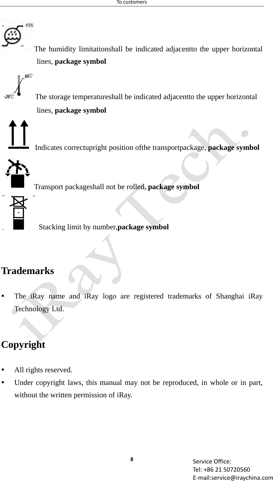 Tocustomers8 ServiceOffice:Tel:+862150720560E‐mail:service@iraychina.comThe humidity limitationshall be indicated adjacentto the upper horizontal lines, package symbol The storage temperatureshall be indicated adjacentto the upper horizontal lines, package symbol Indicates correctupright position ofthe transportpackage, package symbol Transport packageshall not be rolled, package symbol   Stacking limit by number,package symbol   Trademarks  The iRay name and iRay logo are registered trademarks of Shanghai iRay Technology Ltd.  Copyright  All rights reserved.  Under copyright laws, this manual may not be reproduced, in whole or in part, without the written permission of iRay. 