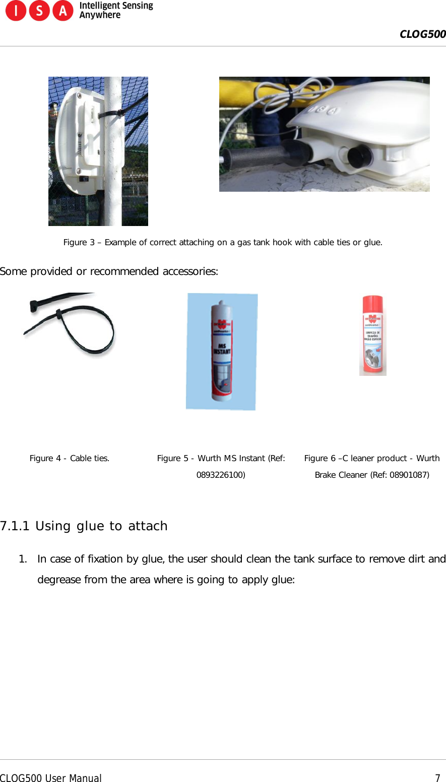  CLOG500      CLOG500 User Manual     7    Figure 3 &ndash; Example of correct attaching on a gas tank hook with cable ties or glue. Some provided or recommended accessories:      Figure 4 - Cable ties. Figure 5 - Wurth MS Instant (Ref: 0893226100) Figure 6 &ndash;C leaner product - Wurth Brake Cleaner (Ref: 08901087)  7.1.1 Using glue to attach 1. In case of fixation by glue, the user should clean the tank surface to remove dirt and degrease from the area where is going to apply glue: 