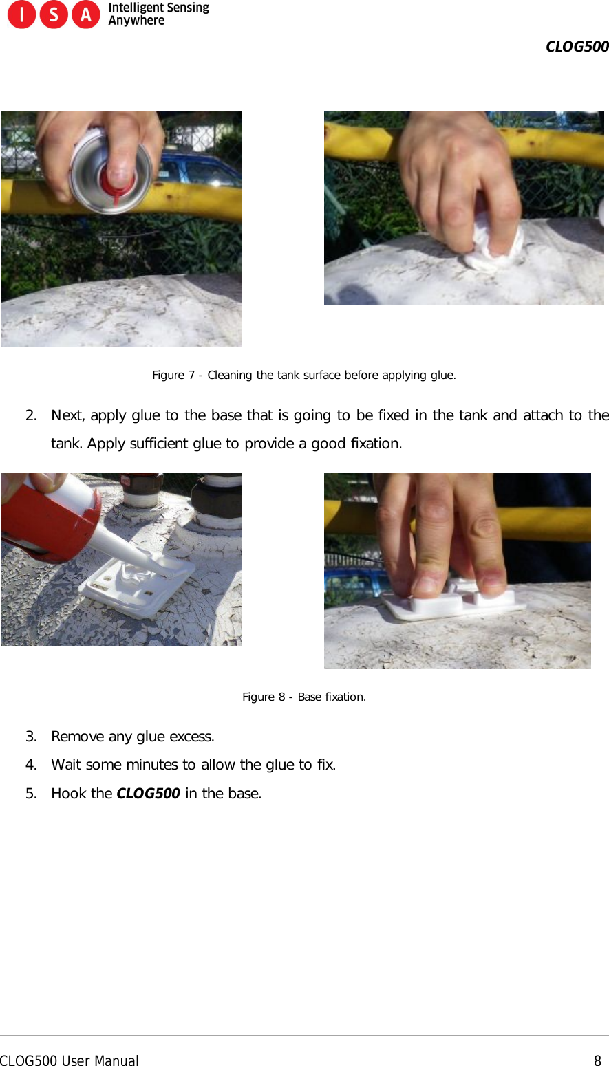  CLOG500      CLOG500 User Manual     8    Figure 7 - Cleaning the tank surface before applying glue. 2. Next, apply glue to the base that is going to be fixed in the tank and attach to the tank. Apply sufficient glue to provide a good fixation.   Figure 8 - Base fixation. 3. Remove any glue excess. 4. Wait some minutes to allow the glue to fix. 5. Hook the CLOG500 in the base. 