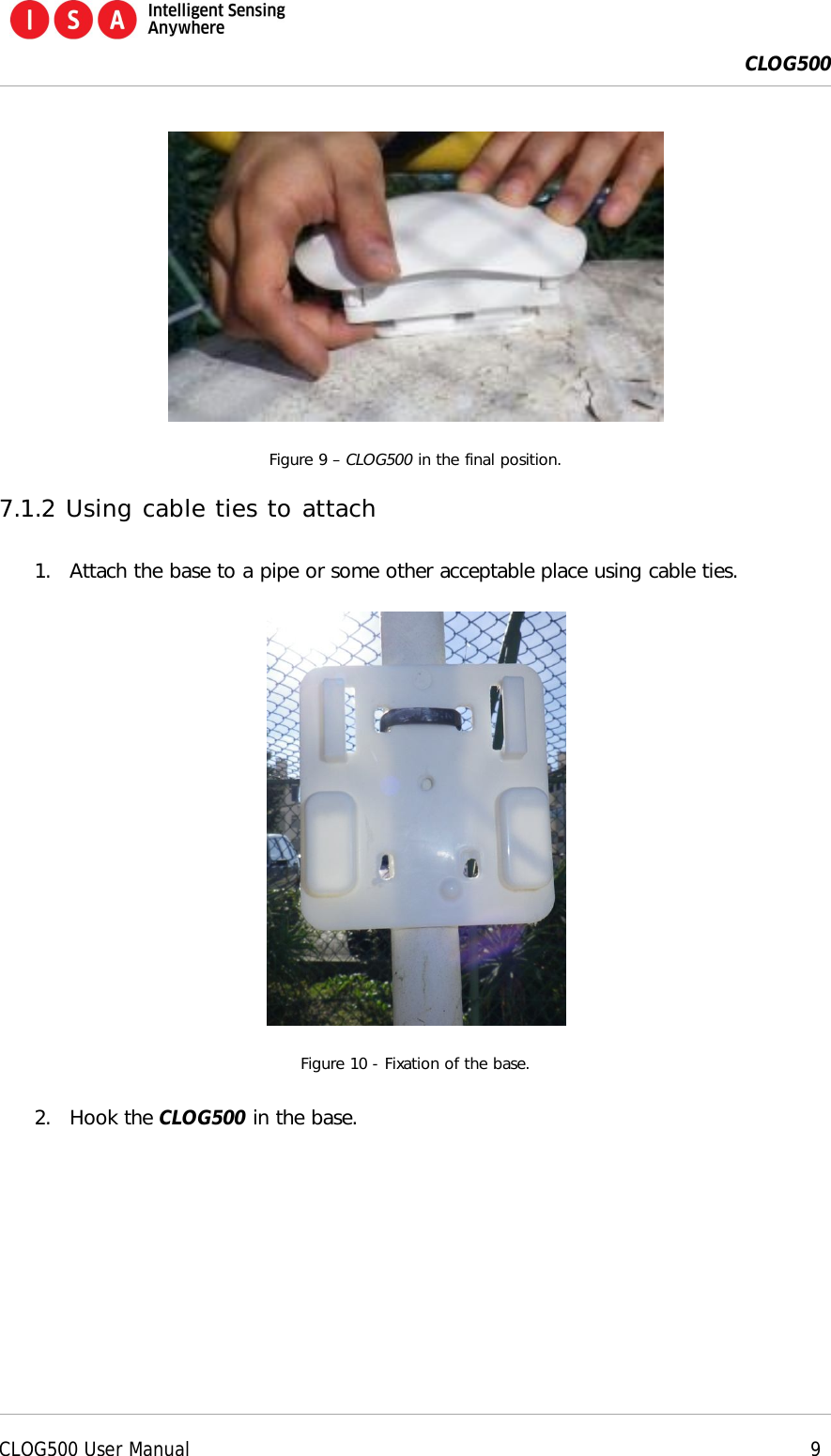  CLOG500      CLOG500 User Manual     9   Figure 9 &ndash; CLOG500 in the final position. 7.1.2 Using cable ties to attach 1. Attach the base to a pipe or some other acceptable place using cable ties.  Figure 10 - Fixation of the base. 2. Hook the CLOG500 in the base. 