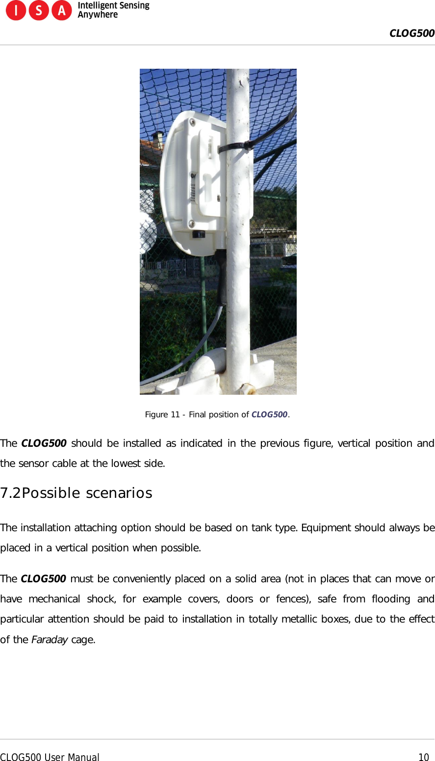  CLOG500      CLOG500 User Manual    10   Figure 11 - Final position of CLOG500. The CLOG500 should be installed as indicated in the previous figure, vertical position and the sensor cable at the lowest side. 7.2 Possible scenarios The installation attaching option should be based on tank type. Equipment should always be placed in a vertical position when possible. The CLOG500 must be conveniently placed on a solid area (not in places that can move or have  mechanical  shock,  for  example  covers,  doors  or  fences),  safe  from  flooding  and particular attention should be paid to installation in totally metallic boxes, due to the effect of the Faraday cage.  