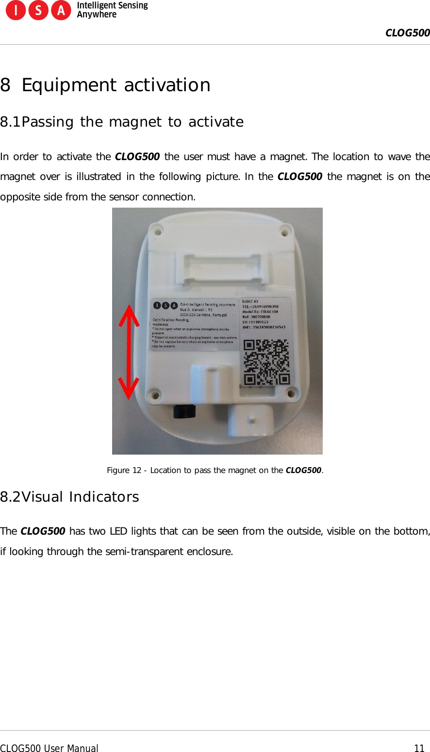  CLOG500      CLOG500 User Manual    11  8 Equipment activation 8.1 Passing the magnet to activate In order to activate the CLOG500 the user must have a magnet. The location to wave the magnet over is illustrated in the following picture. In the CLOG500 the magnet is on the opposite side from the sensor connection.    Figure 12 - Location to pass the magnet on the CLOG500. 8.2 Visual Indicators The CLOG500 has two LED lights that can be seen from the outside, visible on the bottom, if looking through the semi-transparent enclosure. 