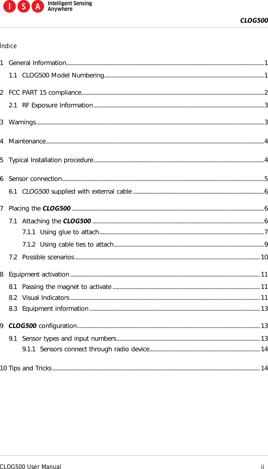  CLOG500      CLOG500 User Manual     ii  &Iacute;ndice 1 General Information................................................................................................................................................. 1 1.1 CLOG500 Model Numbering ..................................................................................................................... 1 2 FCC PART 15 compliance ...................................................................................................................................... 2 2.1 RF Exposure Information ............................................................................................................................. 3 3 Warnings ....................................................................................................................................................................... 3 4 Maintenance ................................................................................................................................................................ 4 5 Typical Installation procedure ............................................................................................................................. 4 6 Sensor connection .................................................................................................................................................... 5 6.1 CLOG500 supplied with external cable ................................................................................................ 6 7 Placing the CLOG500 ............................................................................................................................................. 6 7.1 Attaching the CLOG500 .............................................................................................................................. 6 7.1.1 Using glue to attach......................................................................................................................... 7 7.1.2 Using cable ties to attach .............................................................................................................. 9 7.2 Possible scenarios ........................................................................................................................................ 10 8 Equipment activation ........................................................................................................................................... 11 8.1 Passing the magnet to activate ............................................................................................................ 11 8.2 Visual Indicators ........................................................................................................................................... 11 8.3 Equipment information ............................................................................................................................. 13 9 CLOG500 configuration ...................................................................................................................................... 13 9.1 Sensor types and input numbers ......................................................................................................... 13 9.1.1 Sensors connect through radio device................................................................................. 14 10 Tips and Tricks ........................................................................................................................................................ 14  