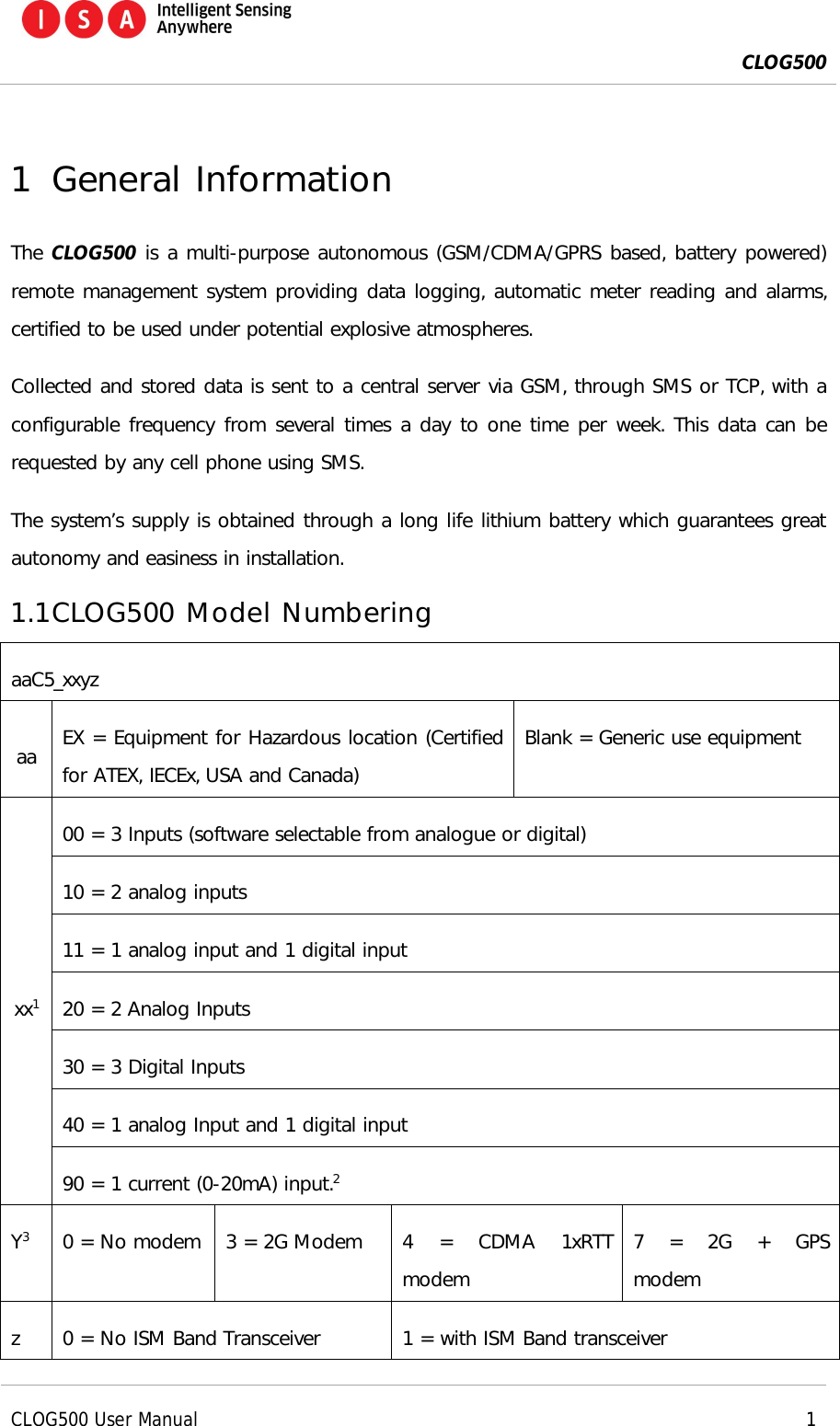  CLOG500      CLOG500 User Manual     1  1 General Information The CLOG500 is a multi-purpose autonomous (GSM/CDMA/GPRS based, battery powered) remote management system providing data logging, automatic meter reading and alarms, certified to be used under potential explosive atmospheres.  Collected and stored data is sent to a central server via GSM, through SMS or TCP, with a configurable frequency from several times a day to one time per week. This data can be requested by any cell phone using SMS.  The system&rsquo;s supply is obtained through a long life lithium battery which guarantees great autonomy and easiness in installation. 1.1 CLOG500 Model Numbering aaC5_xxyz aa  EX = Equipment for Hazardous location (Certified for ATEX, IECEx, USA and Canada) Blank = Generic use equipment xx1 00 = 3 Inputs (software selectable from analogue or digital) 10 = 2 analog inputs 11 = 1 analog input and 1 digital input 20 = 2 Analog Inputs 30 = 3 Digital Inputs 40 = 1 analog Input and 1 digital input 90 = 1 current (0-20mA) input.2 Y3  0 = No modem  3 = 2G Modem  4  =  CDMA  1xRTT modem 7  =  2G  +  GPS modem z  0 = No ISM Band Transceiver  1 = with ISM Band transceiver 
