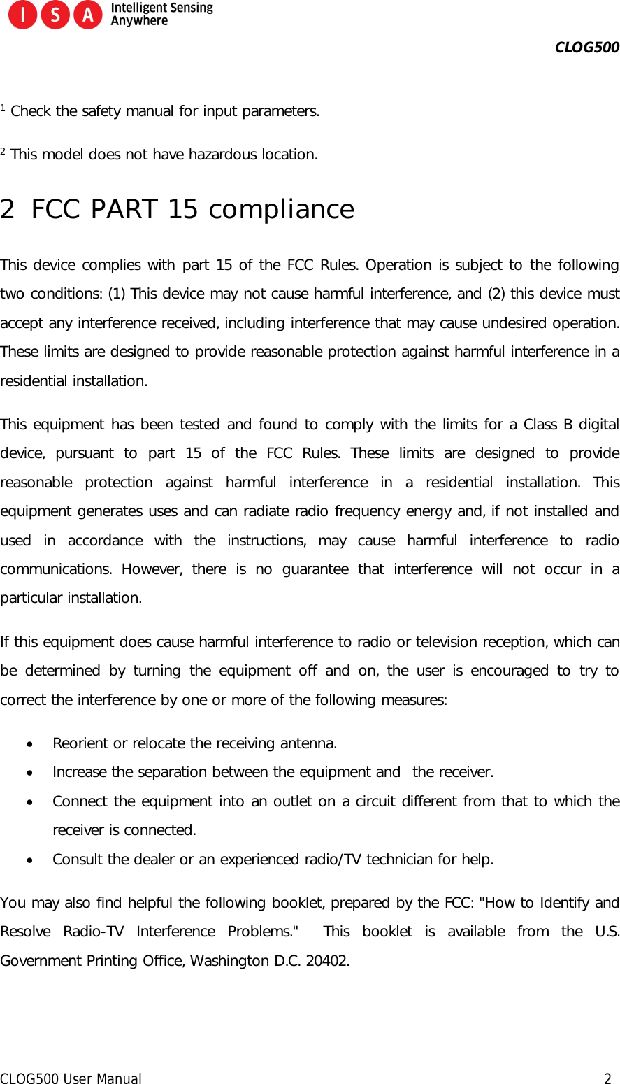  CLOG500      CLOG500 User Manual     2  1 Check the safety manual for input parameters. 2 This model does not have hazardous location. 2 FCC PART 15 compliance This device complies with part 15 of the FCC Rules. Operation is subject to the following two conditions: (1) This device may not cause harmful interference, and (2) this device must accept any interference received, including interference that may cause undesired operation. These limits are designed to provide reasonable protection against harmful interference in a residential installation.   This equipment has been tested and found to comply with the limits for a Class B digital device,  pursuant  to  part  15  of  the  FCC  Rules.  These  limits  are  designed  to  provide reasonable  protection  against  harmful  interference  in  a  residential  installation.  This equipment generates uses and can radiate radio frequency energy and, if not installed and used  in  accordance  with  the  instructions,  may  cause  harmful  interference  to  radio communications.  However,  there  is  no  guarantee  that  interference  will  not  occur  in  a particular installation. If this equipment does cause harmful interference to radio or television reception, which can be determined  by  turning  the  equipment  off  and  on, the  user  is  encouraged to  try  to correct the interference by one or more of the following measures:  Reorient or relocate the receiving antenna.  Increase the separation between the equipment and  the receiver.  Connect the equipment into an outlet on a circuit different from that to which the receiver is connected.  Consult the dealer or an experienced radio/TV technician for help. You may also find helpful the following booklet, prepared by the FCC: "How to Identify and Resolve  Radio-TV  Interference  Problems."    This  booklet  is  available  from  the  U.S. Government Printing Office, Washington D.C. 20402. 