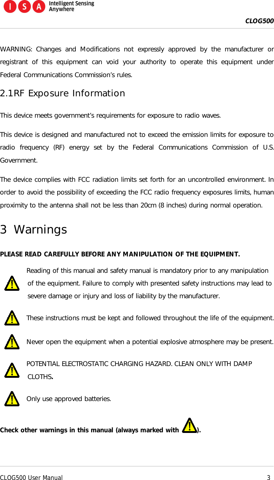  CLOG500      CLOG500 User Manual     3  WARNING:  Changes  and  Modifications  not  expressly  approved  by  the  manufacturer  or registrant  of  this  equipment  can  void  your  authority  to  operate  this  equipment  under Federal Communications Commission&rsquo;s rules. 2.1 RF Exposure Information This device meets government&rsquo;s requirements for exposure to radio waves. This device is designed and manufactured not to exceed the emission limits for exposure to radio  frequency  (RF)  energy  set  by  the  Federal  Communications  Commission  of  U.S. Government. The device complies with FCC radiation limits set forth for an uncontrolled environment. In order to avoid the possibility of exceeding the FCC radio frequency exposures limits, human proximity to the antenna shall not be less than 20cm (8 inches) during normal operation. 3 Warnings PLEASE READ CAREFULLY BEFORE ANY MANIPULATION OF THE EQUIPMENT.  Reading of this manual and safety manual is mandatory prior to any manipulation of the equipment. Failure to comply with presented safety instructions may lead to severe damage or injury and loss of liability by the manufacturer.  These instructions must be kept and followed throughout the life of the equipment.  Never open the equipment when a potential explosive atmosphere may be present.  POTENTIAL ELECTROSTATIC CHARGING HAZARD. CLEAN ONLY WITH DAMP CLOTHS.  Only use approved batteries. Check other warnings in this manual (always marked with  ).  