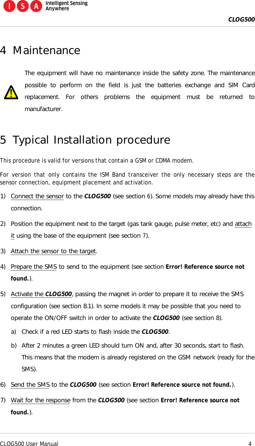  CLOG500      CLOG500 User Manual     4  4 Maintenance  The equipment will have no maintenance inside the safety zone. The maintenance possible  to  perform  on  the  field  is  just  the  batteries  exchange  and  SIM  Card replacement.  For  others  problems  the  equipment  must  be  returned  to manufacturer.  5 Typical Installation procedure This procedure is valid for versions that contain a GSM or CDMA modem. For version that  only contains the ISM  Band transceiver the only  necessary steps are the sensor connection, equipment placement and activation. 1) Connect the sensor to the CLOG500 (see section 6). Some models may already have this connection. 2) Position the equipment next to the target (gas tank gauge, pulse meter, etc) and attach it using the base of the equipment (see section 7). 3) Attach the sensor to the target. 4) Prepare the SMS to send to the equipment (see section Error! Reference source not found.). 5) Activate the CLOG500, passing the magnet in order to prepare it to receive the SMS configuration (see section 8.1). In some models it may be possible that you need to operate the ON/OFF switch in order to activate the CLOG500 (see section 8). a) Check if a red LED starts to flash inside the CLOG500. b) After 2 minutes a green LED should turn ON and, after 30 seconds, start to flash. This means that the modem is already registered on the GSM network (ready for the SMS). 6) Send the SMS to the CLOG500 (see section Error! Reference source not found.). 7) Wait for the response from the CLOG500 (see section Error! Reference source not found.). 