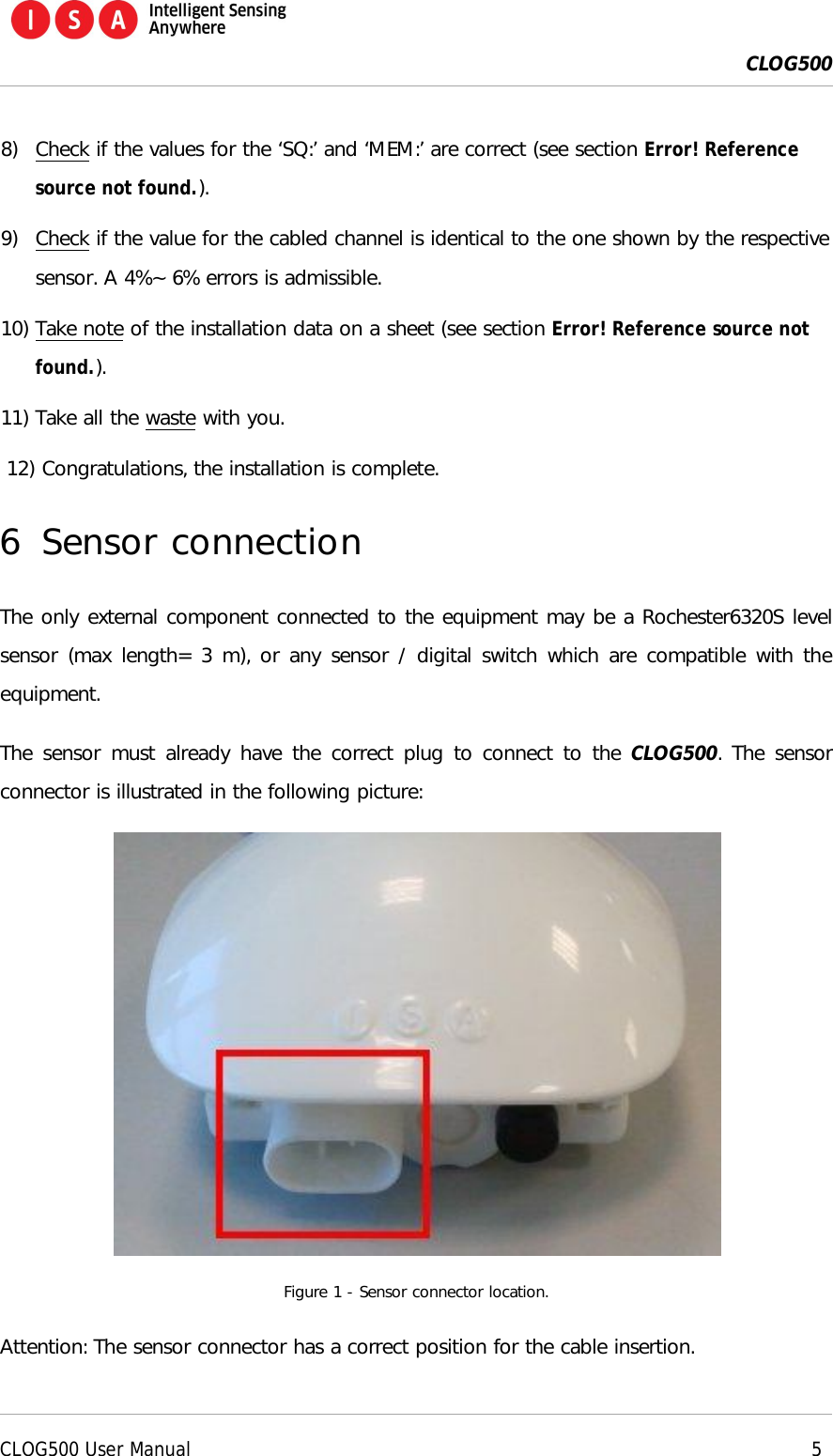  CLOG500      CLOG500 User Manual     5  8) Check if the values for the &lsquo;SQ:&rsquo; and &lsquo;MEM:&rsquo; are correct (see section Error! Reference source not found.). 9) Check if the value for the cabled channel is identical to the one shown by the respective sensor. A 4%~ 6% errors is admissible. 10) Take note of the installation data on a sheet (see section Error! Reference source not found.). 11) Take all the waste with you. 12) Congratulations, the installation is complete. 6 Sensor connection The only external component connected to the equipment may be a Rochester6320S level sensor (max length= 3 m), or any sensor / digital switch which are compatible with the equipment. The sensor must already have the correct plug to  connect to the CLOG500. The sensor connector is illustrated in the following picture:  Figure 1 - Sensor connector location. Attention: The sensor connector has a correct position for the cable insertion. 