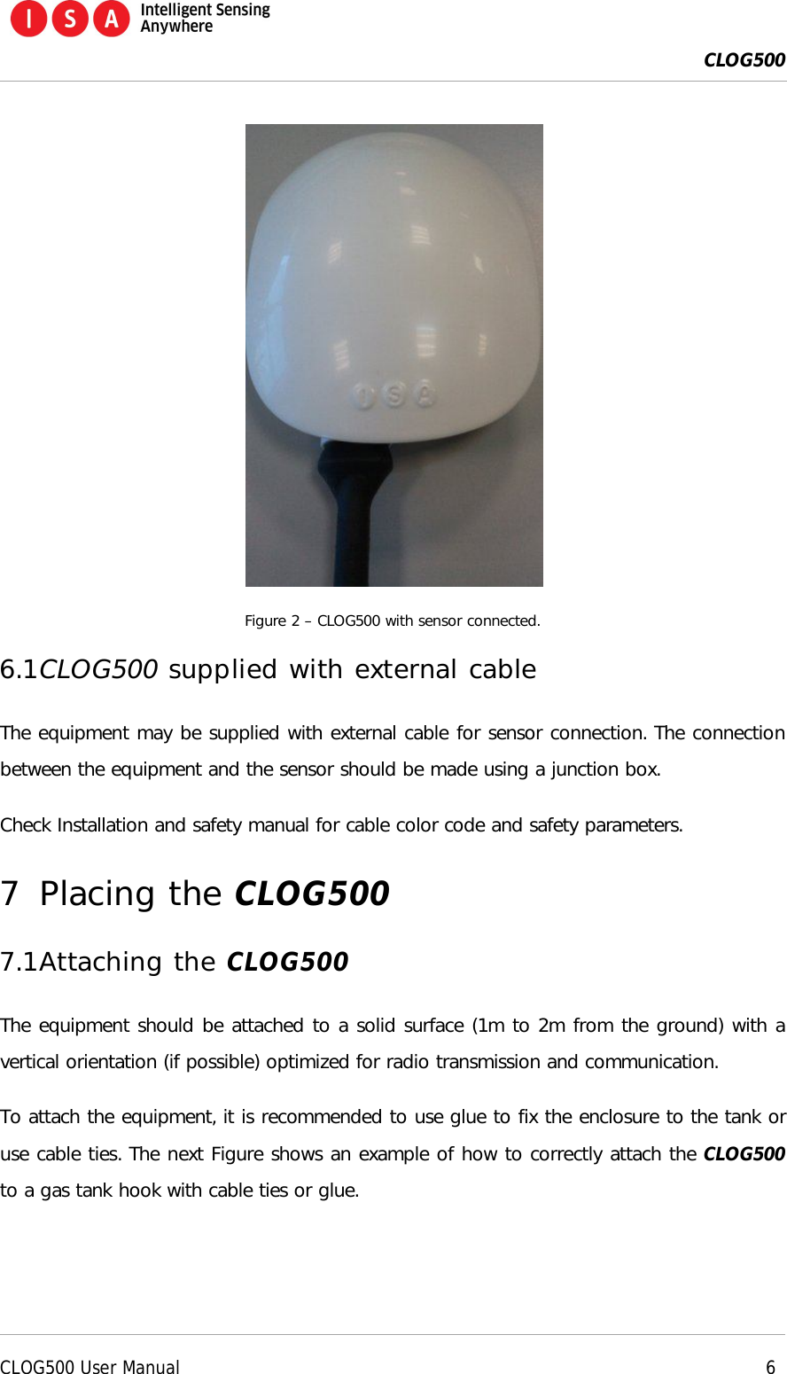  CLOG500      CLOG500 User Manual     6   Figure 2 &ndash; CLOG500 with sensor connected. 6.1 CLOG500 supplied with external cable The equipment may be supplied with external cable for sensor connection. The connection between the equipment and the sensor should be made using a junction box. Check Installation and safety manual for cable color code and safety parameters. 7 Placing the CLOG500 7.1 Attaching the CLOG500 The equipment should be attached to a solid surface (1m to 2m from the ground) with a vertical orientation (if possible) optimized for radio transmission and communication. To attach the equipment, it is recommended to use glue to fix the enclosure to the tank or use cable ties. The next Figure shows an example of how to correctly attach the CLOG500 to a gas tank hook with cable ties or glue. 