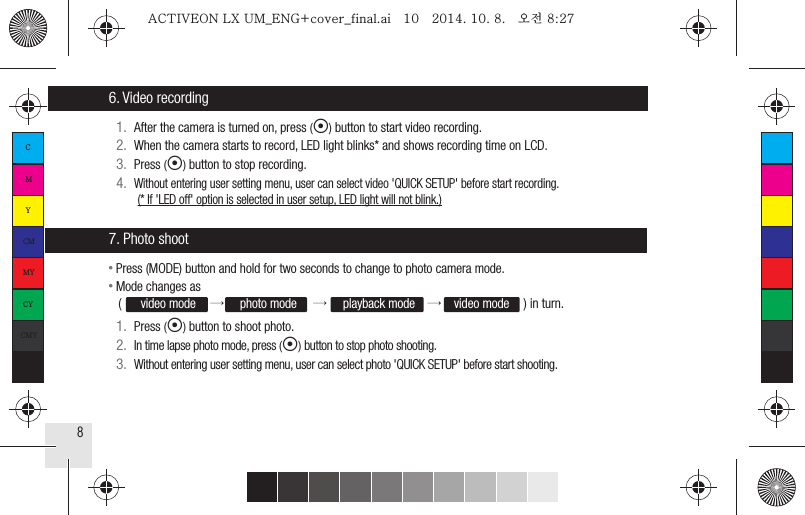 86. Video recording7. Photo shoot1.  After the camera is turned on, press (◉) button to start video recording.2.  When the camera starts to record, LED light blinks* and shows recording time on LCD.3.  Press (◉) button to stop recording.4.  Without entering user setting menu, user can select video &apos;QUICK SETUP&apos; before start recording.(* If &apos;LED off&apos; option is selected in user setup, LED light will not blink.)● Press (MODE) button and hold for two seconds to change to photo camera mode.● Mode changes as    (      video mode    →     photo mode     →     playback mode    →    video mode     ) in turn.1.  Press (◉) button to shoot photo.2.  In time lapse photo mode, press (◉) button to stop photo shooting.3.  Without entering user setting menu, user can select photo &apos;QUICK SETUP&apos; before start shooting.CMYCMMYCYCMYKACTIVEON LX UM_ENG+cover_final.ai   10   2014. 10. 8.   오전 8:27ACTIVEON LX UM_ENG+cover_final.ai   10   2014. 10. 8.   오전 8:27