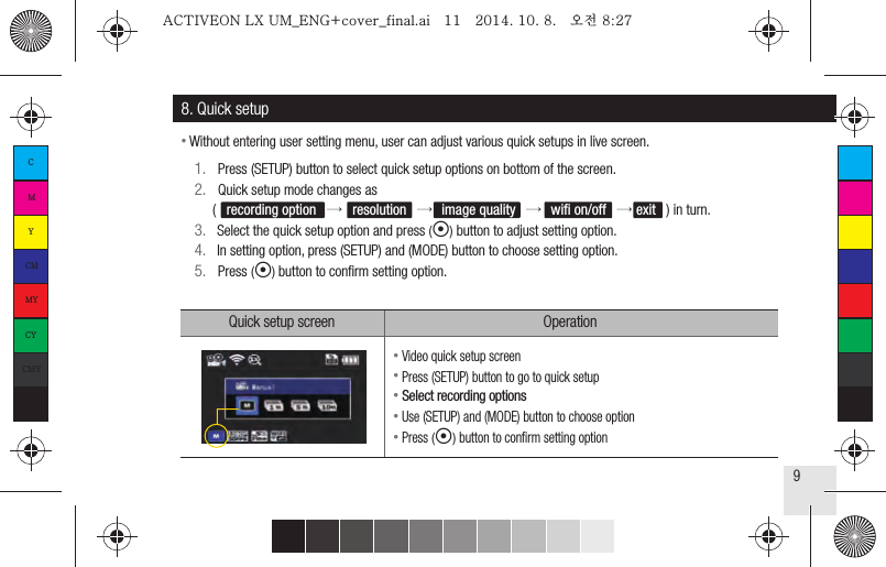 9● Video quick setup screen● Press (SETUP) button to go to quick setup● Select recording options● Use (SETUP) and (MODE) button to choose option● Press (◉) button to conﬁrm setting option8. Quick setup1.   Press (SETUP) button to select quick setup options on bottom of the screen.2.   Quick setup mode changes as     (   recording option   →   resolution   →image quality   →   wiﬁ on/off   → exit   ) in turn.3.   Select the quick setup option and press (◉) button to adjust setting option.4.   In setting option, press (SETUP) and (MODE) button to choose setting option.5.   Press (◉) button to conﬁrm setting option.Quick setup screen Operation● Without entering user setting menu, user can adjust various quick setups in live screen.CMYCMMYCYCMYKACTIVEON LX UM_ENG+cover_final.ai   11   2014. 10. 8.   오전 8:27ACTIVEON LX UM_ENG+cover_final.ai   11   2014. 10. 8.   오전 8:27