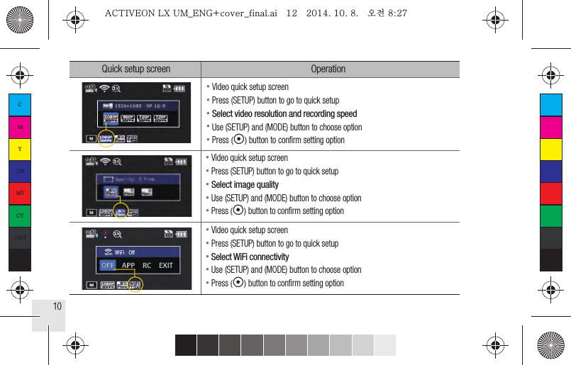 10● Video quick setup screen● Press (SETUP) button to go to quick setup● Select video resolution and recording speed● Use (SETUP) and (MODE) button to choose option● Press (◉) button to conﬁrm setting option● Video quick setup screen● Press (SETUP) button to go to quick setup● Select image quality● Use (SETUP) and (MODE) button to choose option● Press (◉) button to conﬁrm setting option● Video quick setup screen● Press (SETUP) button to go to quick setup●  Select WiFi connectivity● Use (SETUP) and (MODE) button to choose option● Press (◉) button to conﬁrm setting optionQuick setup screen OperationCMYCMMYCYCMYKACTIVEON LX UM_ENG+cover_final.ai   12   2014. 10. 8.   오전 8:27ACTIVEON LX UM_ENG+cover_final.ai   12   2014. 10. 8.   오전 8:27