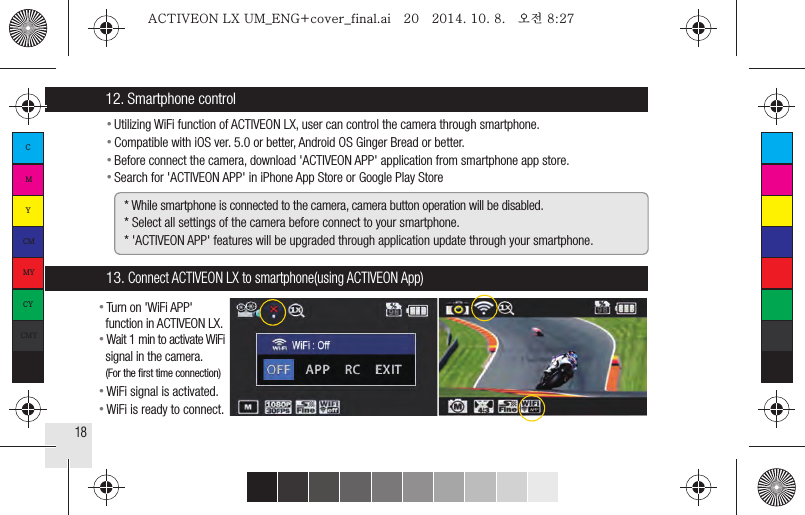 18●  Utilizing WiFi function of ACTIVEON LX, user can control the camera through smartphone.●  Compatible with iOS ver. 5.0 or better, Android OS Ginger Bread or better.●  Before connect the camera, download &apos;ACTIVEON APP&apos; application from smartphone app store.●  Search for &apos;ACTIVEON APP&apos; in iPhone App Store or Google Play Store12. Smartphone control* While smartphone is connected to the camera, camera button operation will be disabled.* Select all settings of the camera before connect to your smartphone.* &apos;ACTIVEON APP&apos; features will be upgraded through application update through your smartphone.13. Connect ACTIVEON LX to smartphone(using ACTIVEON App)● Turn on &apos;WiFi APP&apos;  function in ACTIVEON LX.● Wait 1 min to activate WiFi  signal in the camera.  (For the ﬁrst time connection)● WiFi signal is activated.● WiFi is ready to connect.CMYCMMYCYCMYKACTIVEON LX UM_ENG+cover_final.ai   20   2014. 10. 8.   오전 8:27ACTIVEON LX UM_ENG+cover_final.ai   20   2014. 10. 8.   오전 8:27