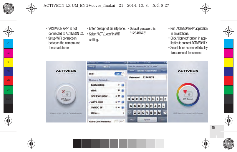 19● &apos;ACTIVEON APP&apos; is not   connected to ACTIVEON LX.● Setup WiFi connection   between the camera and   the smartphone.● Enter &apos;Setup&apos; of smartphone.● Select &apos;ACTV_xxxx&apos; in WiFi   setting.● Run &apos;ACTIVEON APP&apos; application   in smartphone.● Click &apos;Connect&apos; button in app-   lication to connect ACTIVEON LX.● Smartphone screen will display   live screen of the camera.● Default password is   &apos;12345678&apos;CMYCMMYCYCMYKACTIVEON LX UM_ENG+cover_final.ai   21   2014. 10. 8.   오전 8:27ACTIVEON LX UM_ENG+cover_final.ai   21   2014. 10. 8.   오전 8:27