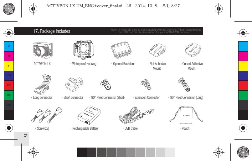 2417. Package Includes.  Long connector.  Screw(x3).  90° Pivot Connector (Short).  90° Pivot Connector (Long).  Extension Connector.  Rechargeable Battery.  Pouch.  USB Cable.  Opened Backdoor.  Waterproof Housing.  ACTIVEON-LX.  Short connector.  Curved AdhesiveMount.  Flat AdhesiveMountNote: A microSD card is not included with the camera. A high-performance        microSD card is recommended for your ACTIVEON camera.CMYCMMYCYCMYKACTIVEON LX UM_ENG+cover_final.ai   26   2014. 10. 8.   오전 8:27ACTIVEON LX UM_ENG+cover_final.ai   26   2014. 10. 8.   오전 8:27