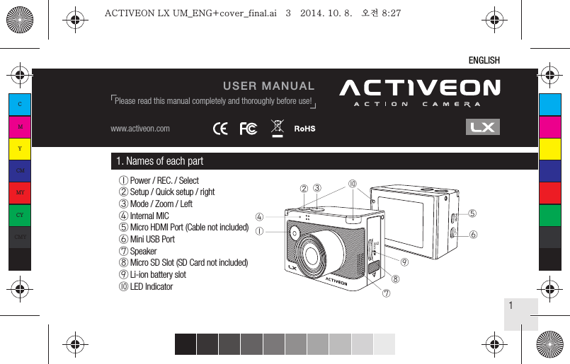 1. Names of each part① Power / REC. / Select② Setup / Quick setup / right③ Mode / Zoom / Left④ Internal MIC⑤ Micro HDMI Port (Cable not included)⑥ Mini USB Port⑦ Speaker⑧ Micro SD Slot (SD Card not included)⑨ Li-ion battery slot⑩ LED Indicator ⑦②①③⑩ ④⑤ ⑥⑨⑧1ENGLISHUSER MANUALwww.activeon.comPlease read this manual completely and thoroughly before use!CMYCMMYCYCMYKACTIVEON LX UM_ENG+cover_final.ai   3   2014. 10. 8.   오전 8:27ACTIVEON LX UM_ENG+cover_final.ai   3   2014. 10. 8.   오전 8:27
