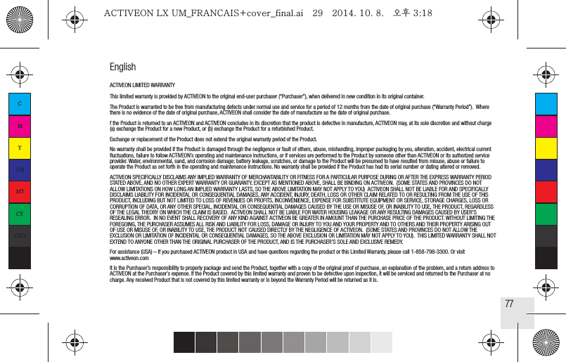 77EnglishACTIVEON LIMITED WARRANTYThis limited warranty is provided by ACTIVEON to the original end‐user purchaser (“Purchaser”), when delivered in new condition in its original container.   The Product is warranted to be free from manufacturing defects under normal use and service for a period of 12 months from the date of original purchase (“Warranty Period”).  Where there is no evidence of the date of original purchase, ACTIVEON shall consider the date of manufacture as the date of original purchase. f the Product is returned to an ACTIVEON and ACTIVEON concludes in its discretion that the product is defective in manufacture, ACTIVEON may, at its sole discretion and without charge (a) exchange the Product for a new Product, or (b) exchange the Product for a refurbished Product.  Exchange or replacement of the Product does not extend the original warranty period of the Product.  No warranty shall be provided if the Product is damaged through the negligence or fault of others, abuse, mishandling, improper packaging by you, alteration, accident, electrical current fluctuations, failure to follow ACTIVEON’s operating and maintenance instructions, or if services are performed to the Product by someone other than ACTIVEON or its authorized service provider. Water, environmental, sand, and corrosion damage; battery leakage, scratches, or damage to the Product will be presumed to have resulted from misuse, abuse or failure to operate the Product as set forth in the operating and maintenance instructions. No warranty shall be provided if the Product has had its serial number or dating altered or removed. ACTIVEON SPECIFICALLY DISCLAIMS ANY IMPLIED WARRANTY OF MERCHANTABILITY OR FITNESS FOR A PARTICULAR PURPOSE DURING OR AFTER THE EXPRESS WARRANTY PERIOD STATED ABOVE, AND NO OTHER EXPERT WARRANTY OR GUARANTY, EXCEPT AS MENTIONED ABOVE, SHALL BE BINDING ON ACTIVEON.  (SOME STATES AND PROVINCES DO NOT ALLOW LIMITATIONS ON HOW LONG AN IMPLIED WARRANTY LASTS, SO THE ABOVE LIMITATION MAY NOT APPLY TO YOU)  ACTIVEON SHALL NOT BE LIABLE FOR AND SPECIFICALLY DISCLAIMS LIABILITY FOR INCIDENTAL OR CONSEQUENTIAL DAMAGES, ANY ACCIDENT, INJURY, DEATH, LOSS OR OTHER CLAIM RELATED TO OR RESULTING FROM THE USE OF THIS PRODUCT, INCLUDING BUT NOT LIMITED TO LOSS OF REVENUES OR PROFITS, INCONVENIENCE, EXPENSE FOR SUBSTITUTE EQUIPMENT OR SERVICE, STORAGE CHARGES, LOSS OR CORRUPTION OF DATA, OR ANY OTHER SPECIAL, INCIDENTAL OR CONSEQUENTIAL DAMAGES CAUSED BY THE USE OR MISUSE OF, OR INABILITY TO USE, THE PRODUCT, REGARDLESS OF THE LEGAL THEORY ON WHICH THE CLAIM IS BASED.  ACTIVEON SHALL NOT BE LIABLE FOR WATER HOUSING LEAKAGE OR ANY RESULTING DAMAGES CAUSED BY USER&apos;S RESEALING ERROR.  IN NO EVENT SHALL RECOVERY OF ANY KIND AGAINST ACTIVEON BE GREATER IN AMOUNT THAN THE PURCHASE PRICE OF THE PRODUCT. WITHOUT LIMITING THE FOREGOING, THE PURCHASER ASSUMES ALL RISK AND LIABILITY FOR LOSS, DAMAGE OR INJURY TO YOU AND YOUR PROPERTY AND TO OTHERS AND THEIR PROPERTY ARISING OUT OF USE OR MISUSE OF, OR INABILITY TO USE, THE PRODUCT NOT CAUSED DIRECTLY BY THE NEGLIGENCE OF ACTIVEON.  (SOME STATES AND PROVINCES DO NOT ALLOW THE EXCLUSION OR LIMITATION OF INCIDENTAL OR CONSEQUENTIAL DAMAGES, SO THE ABOVE EXCLUSION OR LIMITATION MAY NOT APPLY TO YOU).  THIS LIMITED WARRANTY SHALL NOT EXTEND TO ANYONE OTHER THAN THE ORIGINAL PURCHASER OF THE PRODUCT, AND IS THE PURCHASER’S SOLE AND EXCLUSIVE REMEDY.  For assistance (USA) – If you purchased ACTIVEON product in USA and have questions regarding the product or this Limited Warranty, please call 1-858-798-3300. Or visit www.activeon.com  It is the Purchaser’s responsibility to properly package and send the Product, together with a copy of the original proof of purchase, an explanation of the problem, and a return address to ACTIVEON at the Purchaser’s expense. If the Product covered by this limited warranty and proven to be defective upon inspection, it will be serviced and returned to the Purchaser at no charge. Any received Product that is not covered by this limited warranty or is beyond the Warranty Period will be returned as it is.CMYCMMYCYCMYKACTIVEON LX UM_FRANCAIS+cover_final.ai   29   2014. 10. 8.   오후 3:18ACTIVEON LX UM_FRANCAIS+cover_final.ai   29   2014. 10. 8.   오후 3:18