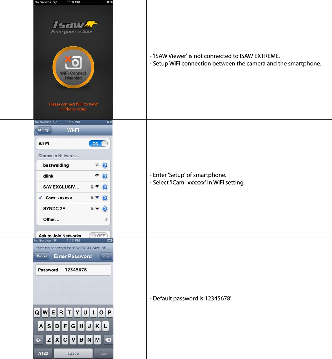 - &apos;ISAW Viewer&apos; is not connected to ISAW EXTREME. - Setup WiFi connection between the camera and the smartphone. - Enter &apos;Setup&apos; of smartphone. - Select &apos;iCam_xxxxxx&apos; in WiFi setting. - Default password is 12345678&apos; 