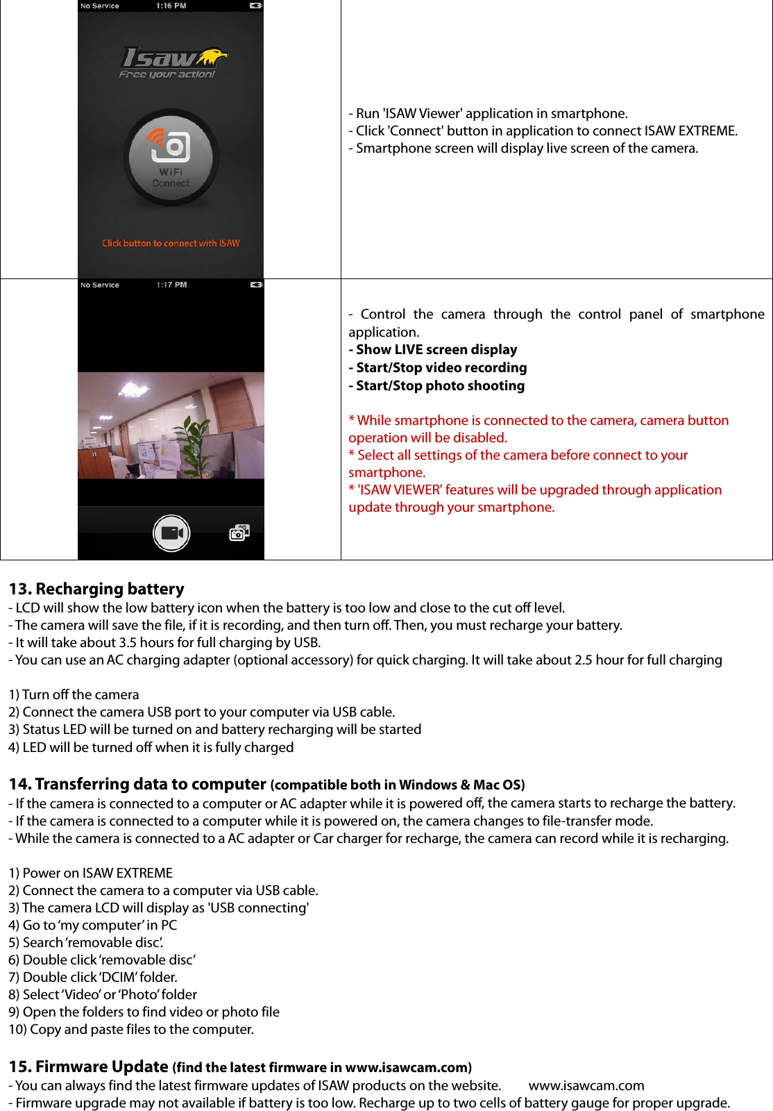 - Run &apos;ISAW Viewer&apos; application in smartphone. - Click &apos;Connect&apos; button in application to connect ISAW EXTREME. - Smartphone screen will display live screen of the camera. - Control the camera through the control panel of smartphone application. - Show LIVE screen display - Start/Stop video recording   - Start/Stop photo shooting * While smartphone is connected to the camera, camera buttonoperation will be disabled. * Select all settings of the camera before connect to yoursmartphone. * &apos;ISAW VIEWER&apos; features will be upgraded through applicationupdate through your smartphone. 13. Recharging battery- LCD will show the low battery icon when the battery is too low and close to the cut off level.   - The camera will save the file, if it is recording, and then turn off. Then, you must recharge your battery. - It will take about 3.5 hours for full charging by USB. - You can use an AC charging adapter (optional accessory) for quick charging. It will take about 2.5 hour for full charging 1) Turn off the camera2) Connect the camera USB port to your computer via USB cable.3) Status LED will be turned on and battery recharging will be started4) LED will be turned off when it is fully charged14. Transferring data to computer (compatible both in Windows &amp; Mac OS)- If the camera is connected to a computer or AC adapter while it is powered off, the camera starts to recharge the battery. - If the camera is connected to a computer while it is powered on, the camera changes to file-transfer mode. - While the camera is connected to a AC adapter or Car charger for recharge, the camera can record while it is recharging. 1) Power on ISAW EXTREME2) Connect the camera to a computer via USB cable.3) The camera LCD will display as &apos;USB connecting&apos;4) Go to ‘my computer’ in PC5) Search ‘removable disc’.6) Double click ‘removable disc’7) Double click ‘DCIM’ folder.8) Select ‘Video’ or ‘Photo’ folder9) Open the folders to find video or photo file10) Copy and paste files to the computer.15. Firmware Update (find the latest firmware in www.isawcam.com) - You can always find the latest firmware updates of ISAW products on the website.  www.isawcam.com - Firmware upgrade may not available if battery is too low. Recharge up to two cells of battery gauge for proper upgrade. 