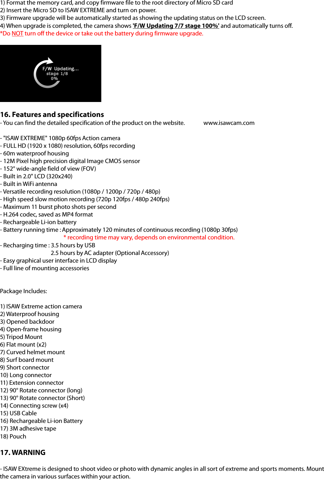 1) Format the memory card, and copy firmware file to the root directory of Micro SD card2) Insert the Micro SD to ISAW EXTREME and turn on power.3) Firmware upgrade will be automatically started as showing the updating status on the LCD screen.4) When upgrade is completed, the camera shows &apos;F/W Updating 7/7 stage 100%&apos; and automatically turns off.*Do NOT turn off the device or take out the battery during firmware upgrade.16. Features and specifications- You can find the detailed specification of the product on the website.  www.isawcam.com - &quot;ISAW EXTREME&quot; 1080p 60fps Action camera - FULL HD (1920 x 1080) resolution, 60fps recording - 60m waterproof housing - 12M Pixel high precision digital Image CMOS sensor - 152° wide-angle field of view (FOV) - Built in 2.0&quot; LCD (320x240) - Built in WiFi antenna - Versatile recording resolution (1080p / 1200p / 720p / 480p) - High speed slow motion recording (720p 120fps / 480p 240fps) - Maximum 11 burst photo shots per second - H.264 codec, saved as MP4 format - Rechargeable Li-ion battery   - Battery running time : Approximately 120 minutes of continuous recording (1080p 30fps) * recording time may vary, depends on environmental condition.- Recharging time : 3.5 hours by USB     2.5 hours by AC adapter (Optional Accessory) - Easy graphical user interface in LCD display - Full line of mounting accessories Package Includes: 1) ISAW Extreme action camera2) Waterproof housing 3) Opened backdoor4) Open-frame housing5) Tripod Mount 6) Flat mount (x2)7) Curved helmet mount8) Surf board mount9) Short connector10) Long connector11) Extension connector12) 90° Rotate connector (long)13) 90° Rotate connector (Short)14) Connecting screw (x4)15) USB Cable16) Rechargeable Li-ion Battery17) 3M adhesive tape18) Pouch17. WARNING - ISAW EXtreme is designed to shoot video or photo with dynamic angles in all sort of extreme and sports moments. Mount the camera in various surfaces within your action. 