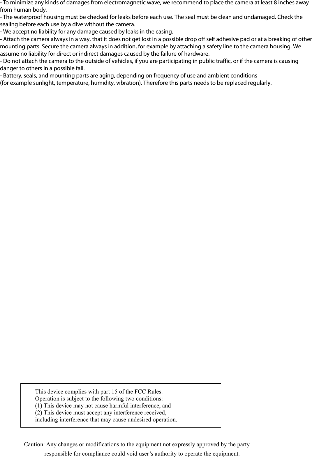 - To minimize any kinds of damages from electromagnetic wave, we recommend to place the camera at least 8 inches away from human body. - The waterproof housing must be checked for leaks before each use. The seal must be clean and undamaged. Check the sealing before each use by a dive without the camera. - We accept no liability for any damage caused by leaks in the casing. - Attach the camera always in a way, that it does not get lost in a possible drop off self adhesive pad or at a breaking of other mounting parts. Secure the camera always in addition, for example by attaching a safety line to the camera housing. We assume no liability for direct or indirect damages caused by the failure of hardware. - Do not attach the camera to the outside of vehicles, if you are participating in public traffic, or if the camera is causing danger to others in a possible fall. - Battery, seals, and mounting parts are aging, depending on frequency of use and ambient conditions   (for example sunlight, temperature, humidity, vibration). Therefore this parts needs to be replaced regularly. This device complies with part 15 of the FCC Rules. Operation is subject to the following two conditions: (1) This device may not cause harmful interference, and (2) This device must accept any interference received, including interference that may cause undesired operation. Caution: Any changes or modifications to the equipment not expressly approved by the party responsible for compliance could void user’s authority to operate the equipment. 