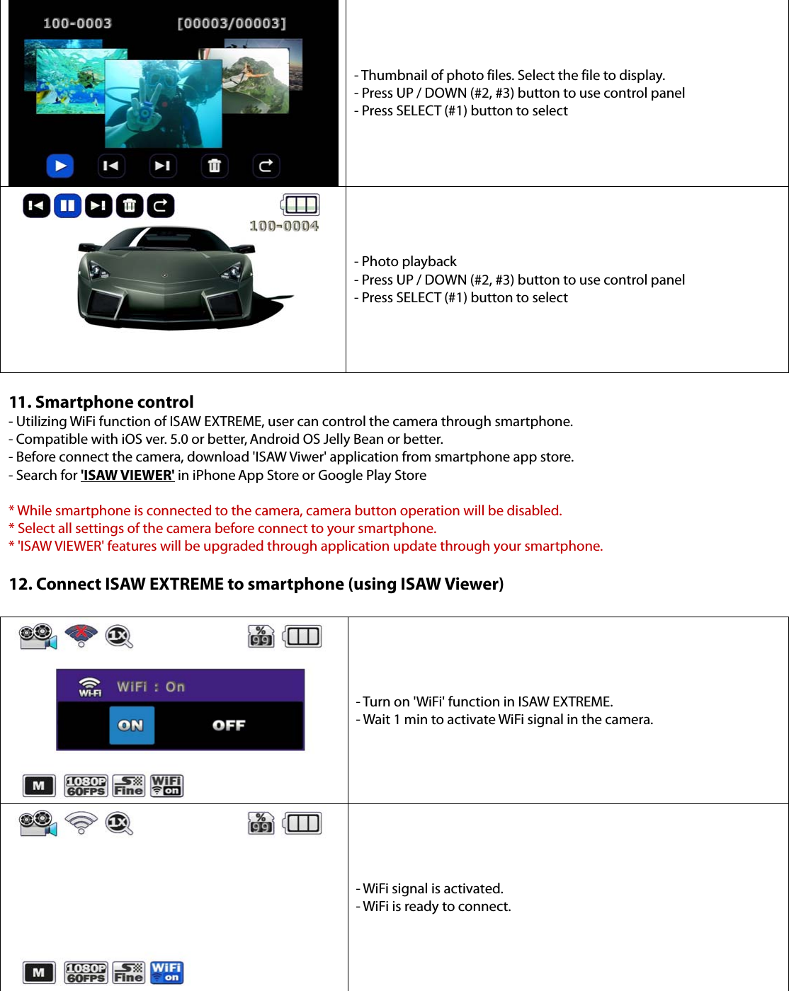 - Thumbnail of photo files. Select the file to display. - Press UP / DOWN (#2, #3) button to use control panel - Press SELECT (#1) button to select - Photo playback - Press UP / DOWN (#2, #3) button to use control panel - Press SELECT (#1) button to select 11. Smartphone control- Utilizing WiFi function of ISAW EXTREME, user can control the camera through smartphone. - Compatible with iOS ver. 5.0 or better, Android OS Jelly Bean or better. - Before connect the camera, download &apos;ISAW Viwer&apos; application from smartphone app store. - Search for &apos;ISAW VIEWER&apos; in iPhone App Store or Google Play Store * While smartphone is connected to the camera, camera button operation will be disabled.* Select all settings of the camera before connect to your smartphone.* &apos;ISAW VIEWER&apos; features will be upgraded through application update through your smartphone.12. Connect ISAW EXTREME to smartphone (using ISAW Viewer)- Turn on &apos;WiFi&apos; function in ISAW EXTREME. - Wait 1 min to activate WiFi signal in the camera. - WiFi signal is activated. - WiFi is ready to connect. 