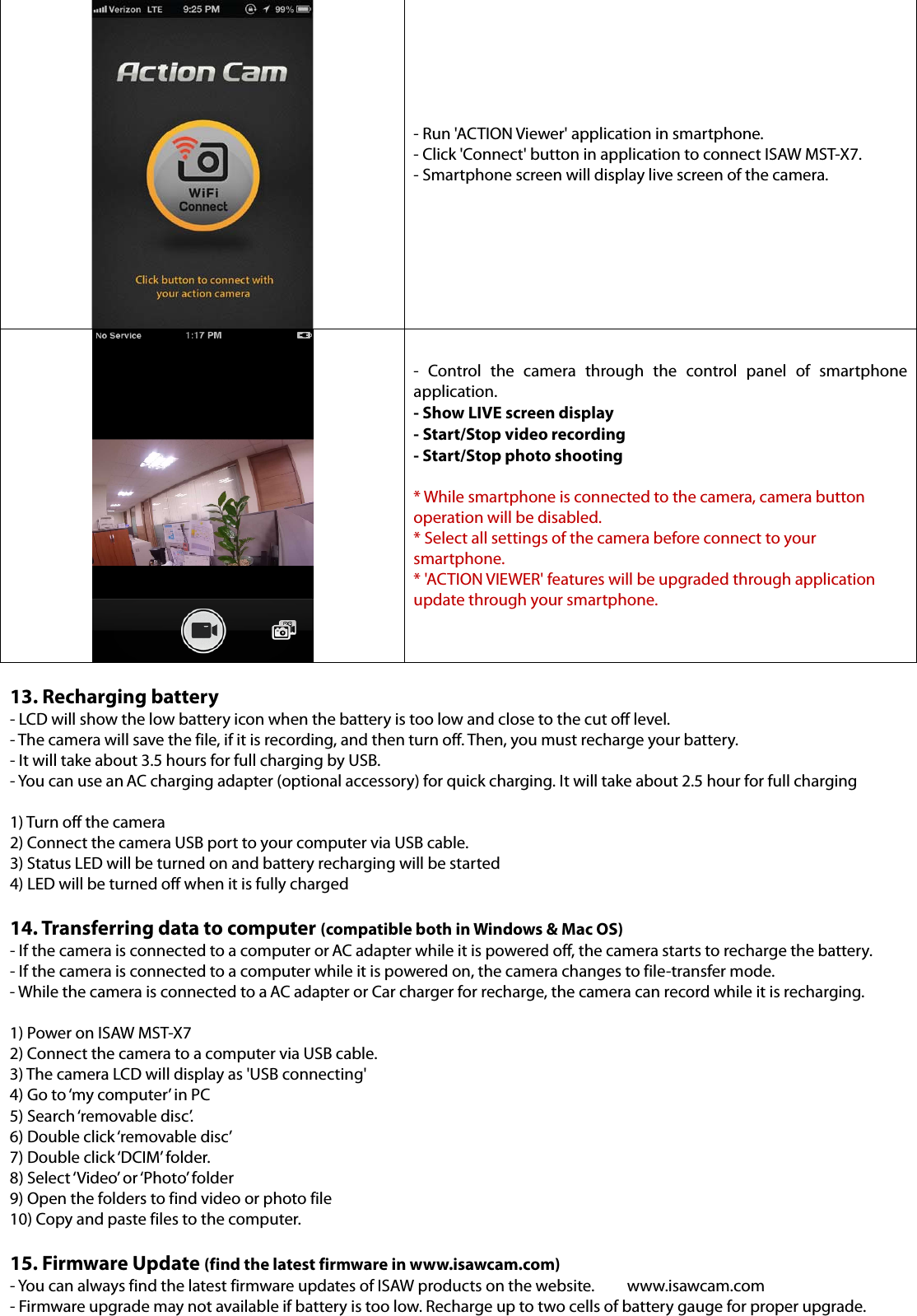  - Run &apos;ACTION Viewer&apos; application in smartphone. - Click &apos;Connect&apos; button in application to connect ISAW MST-X7. - Smartphone screen will display live screen of the camera.   - Control the camera through the control panel of smartphone application. - Show LIVE screen display - Start/Stop video recording   - Start/Stop photo shooting  * While smartphone is connected to the camera, camera button operation will be disabled. * Select all settings of the camera before connect to your smartphone. * &apos;ACTION VIEWER&apos; features will be upgraded through application update through your smartphone.   13. Recharging battery - LCD will show the low battery icon when the battery is too low and close to the cut off level.   - The camera will save the file, if it is recording, and then turn off. Then, you must recharge your battery. - It will take about 3.5 hours for full charging by USB. - You can use an AC charging adapter (optional accessory) for quick charging. It will take about 2.5 hour for full charging  1) Turn off the camera 2) Connect the camera USB port to your computer via USB cable. 3) Status LED will be turned on and battery recharging will be started 4) LED will be turned off when it is fully charged  14. Transferring data to computer (compatible both in Windows &amp; Mac OS) - If the camera is connected to a computer or AC adapter while it is powered off, the camera starts to recharge the battery. - If the camera is connected to a computer while it is powered on, the camera changes to file-transfer mode. - While the camera is connected to a AC adapter or Car charger for recharge, the camera can record while it is recharging.  1) Power on ISAW MST-X7 2) Connect the camera to a computer via USB cable. 3) The camera LCD will display as &apos;USB connecting&apos; 4) Go to ‘my computer’ in PC 5) Search ‘removable disc’. 6) Double click ‘removable disc’ 7) Double click ‘DCIM’ folder. 8) Select ‘Video’ or ‘Photo’ folder 9) Open the folders to find video or photo file 10) Copy and paste files to the computer.  15. Firmware Update (find the latest firmware in www.isawcam.com) - You can always find the latest firmware updates of ISAW products on the website.  www.isawcam.com - Firmware upgrade may not available if battery is too low. Recharge up to two cells of battery gauge for proper upgrade. 