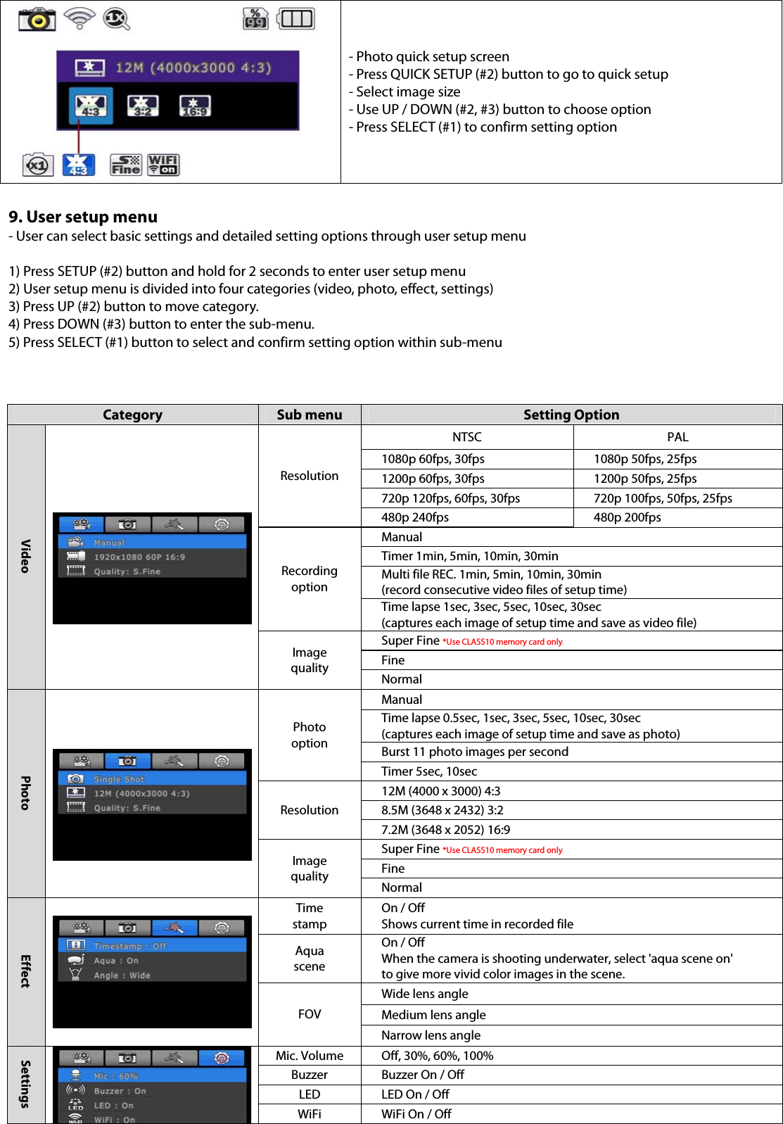 - Photo quick setup screen - Press QUICK SETUP (#2) button to go to quick setup   - Select image size - Use UP / DOWN (#2, #3) button to choose option - Press SELECT (#1) to confirm setting option  9. User setup menu - User can select basic settings and detailed setting options through user setup menu  1) Press SETUP (#2) button and hold for 2 seconds to enter user setup menu 2) User setup menu is divided into four categories (video, photo, effect, settings) 3) Press UP (#2) button to move category. 4) Press DOWN (#3) button to enter the sub-menu. 5) Press SELECT (#1) button to select and confirm setting option within sub-menu    Category  Sub menu  Setting Option Video   Resolution NTSC PAL 1080p 60fps, 30fps  1080p 50fps, 25fps 1200p 60fps, 30fps  1200p 50fps, 25fps 720p 120fps, 60fps, 30fps  720p 100fps, 50fps, 25fps 480p 240fps  480p 200fps Recording option Manual Timer 1min, 5min, 10min, 30min Multi file REC. 1min, 5min, 10min, 30min (record consecutive video files of setup time) Time lapse 1sec, 3sec, 5sec, 10sec, 30sec (captures each image of setup time and save as video file) Image quality Super Fine *Use CLASS10 memory card only Fine Normal Photo   Photo option Manual Time lapse 0.5sec, 1sec, 3sec, 5sec, 10sec, 30sec (captures each image of setup time and save as photo) Burst 11 photo images per second Timer 5sec, 10sec Resolution 12M (4000 x 3000) 4:3 8.5M (3648 x 2432) 3:2 7.2M (3648 x 2052) 16:9 Image quality Super Fine *Use CLASS10 memory card only Fine Normal Effect  Time stamp On / Off Shows current time in recorded file Aqua scene On / Off When the camera is shooting underwater, select &apos;aqua scene on&apos; to give more vivid color images in the scene. FOV Wide lens angle   Medium lens angle Narrow lens angle Settings Mic. Volume  Off, 30%, 60%, 100% Buzzer  Buzzer On / Off LED  LED On / Off WiFi  WiFi On / Off 