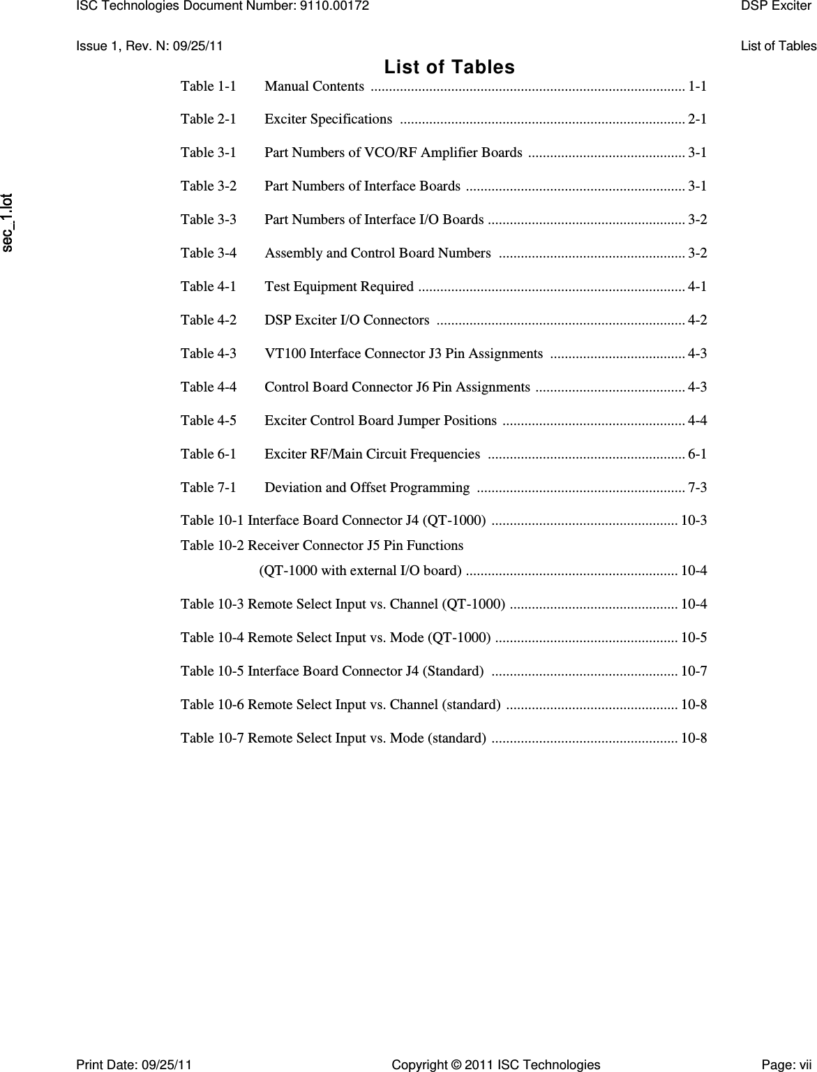   Issue 1, Rev. N: 09/25/11  List of Tables List of Tables Table 1-1  Manual Contents  ...................................................................................... 1-1  Table 2-1  Exciter Specifications  .............................................................................. 2-1  Table 3-1  Part Numbers of VCO/RF Amplifier Boards  ........................................... 3-1  Table 3-2  Part Numbers of Interface Boards  ............................................................ 3-1  Table 3-3  Part Numbers of Interface I/O Boards ...................................................... 3-2  Table 3-4  Assembly and Control Board Numbers  ................................................... 3-2  Table 4-1  Test Equipment Required  ......................................................................... 4-1  Table 4-2  DSP Exciter I/O Connectors  .................................................................... 4-2  Table 4-3  VT100 Interface Connector J3 Pin Assignments  ..................................... 4-3  Table 4-4  Control Board Connector J6 Pin Assignments  ......................................... 4-3  Table 4-5  Exciter Control Board Jumper Positions  .................................................. 4-4  Table 6-1  Exciter RF/Main Circuit Frequencies  ...................................................... 6-1  Table 7-1  Deviation and Offset Programming  ......................................................... 7-3  Table 10-1 Interface Board Connector J4 (QT-1000)  ................................................... 10-3 Table 10-2 Receiver Connector J5 Pin Functions (QT-1000 with external I/O board)  .......................................................... 10-4  Table 10-3 Remote Select Input vs. Channel (QT-1000)  .............................................. 10-4  Table 10-4 Remote Select Input vs. Mode (QT-1000)  .................................................. 10-5  Table 10-5 Interface Board Connector J4 (Standard)  ................................................... 10-7  Table 10-6 Remote Select Input vs. Channel (standard)  ............................................... 10-8  Table 10-7 Remote Select Input vs. Mode (standard)  ................................................... 10-8 ISC Technologies Document Number: 9110.00172  DSP Exciter  Print Date: 09/25/11  Copyright © 2011 ISC Technologies  Page: vii 