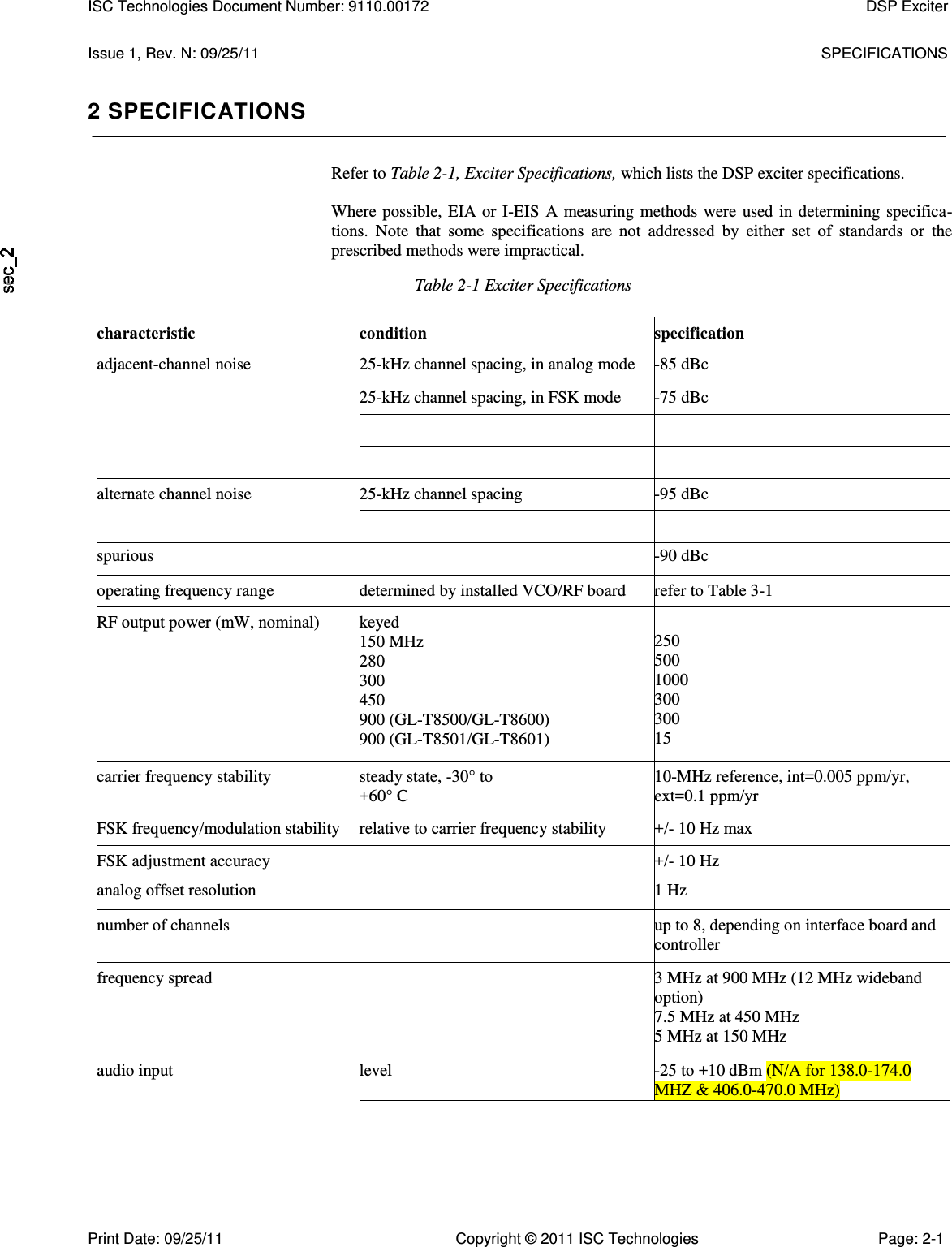   Issue 1, Rev. N: 09/25/11  SPECIFICATIONS 2 SPECIFICATIONS Refer to Table 2-1, Exciter Specifications, which lists the DSP exciter specifications.  Where possible, EIA or I-EIS A measuring methods were used in determining specifica-tions.  Note  that  some  specifications  are  not  addressed  by  either  set  of  standards  or  the prescribed methods were impractical. Table 2-1 Exciter Specifications characteristic condition specification adjacent-channel noise 25-kHz channel spacing, in analog mode -85 dBc 25-kHz channel spacing, in FSK mode -75 dBc     alternate channel noise 25-kHz channel spacing -95 dBc   spurious  -90 dBc operating frequency range determined by installed VCO/RF board refer to Table 3-1 RF output power (mW, nominal) keyed 150 MHz 280 300 450 900 (GL-T8500/GL-T8600) 900 (GL-T8501/GL-T8601) 250 500 1000 300 300 15 carrier frequency stability steady state, -30° to +60° C 10-MHz reference, int=0.005 ppm/yr, ext=0.1 ppm/yr FSK frequency/modulation stability relative to carrier frequency stability +/- 10 Hz max FSK adjustment accuracy  +/- 10 Hz analog offset resolution  1 Hz number of channels  up to 8, depending on interface board and controller frequency spread  3 MHz at 900 MHz (12 MHz wideband option) 7.5 MHz at 450 MHz 5 MHz at 150 MHz audio input level -25 to +10 dBm (N/A for 138.0-174.0 MHZ &amp; 406.0-470.0 MHz)   ISC Technologies Document Number: 9110.00172  DSP Exciter  Print Date: 09/25/11  Copyright © 2011 ISC Technologies  Page: 2-1 