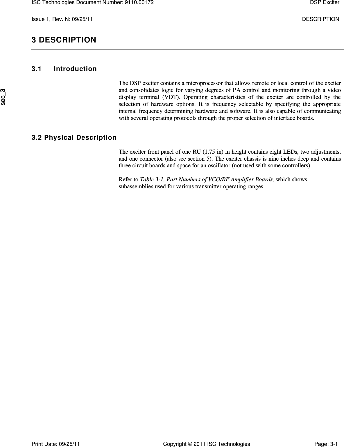   Issue 1, Rev. N: 09/25/11  DESCRIPTION 3 DESCRIPTION 3.1  Introduction  The DSP exciter contains a microprocessor that allows remote or local control of the exciter and consolidates logic for varying degrees of PA control and monitoring through a video display  terminal  (VDT).  Operating  characteristics  of  the  exciter  are  controlled  by  the selection  of  hardware  options.  It  is  frequency  selectable  by  specifying  the  appropriate internal frequency determining hardware and software. It is also capable of communicating with several operating protocols through the proper selection of interface boards. 3.2 Physical Description  The exciter front panel of one RU (1.75 in) in height contains eight LEDs, two adjustments, and one connector (also see section 5). The exciter chassis is nine inches deep and contains three circuit boards and space for an oscillator (not used with some controllers).  Refer to Table 3-1, Part Numbers of VCO/RF Amplifier Boards, which shows subassemblies used for various transmitter operating ranges. ISC Technologies Document Number: 9110.00172  DSP Exciter  Print Date: 09/25/11  Copyright © 2011 ISC Technologies  Page: 3-1 