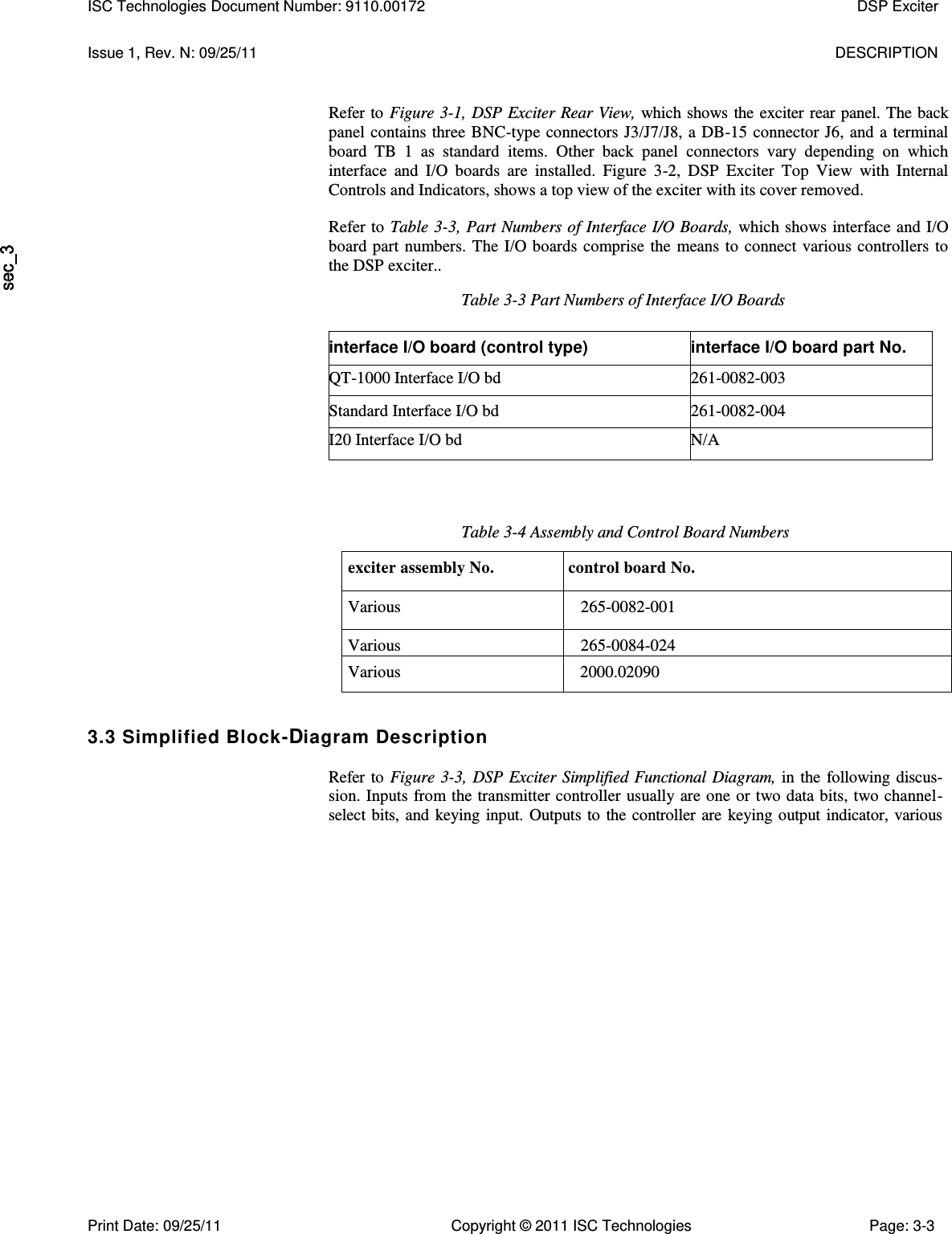   Issue 1, Rev. N: 09/25/11  DESCRIPTION Refer to Figure 3-1, DSP Exciter Rear View, which shows the exciter rear panel. The back panel contains three BNC-type connectors J3/J7/J8, a DB-15 connector J6, and a terminal board  TB  1  as  standard  items.  Other  back  panel  connectors  vary  depending  on  which interface  and  I/O  boards  are  installed.  Figure  3-2,  DSP  Exciter  Top  View  with  Internal Controls and Indicators, shows a top view of the exciter with its cover removed. Refer to Table 3-3, Part Numbers of Interface I/O Boards, which shows interface and I/O board part numbers. The I/O boards comprise the means to connect various controllers to the DSP exciter.. Table 3-3 Part Numbers of Interface I/O Boards interface I/O board (control type) interface I/O board part No. QT-1000 Interface I/O bd 261-0082-003 Standard Interface I/O bd 261-0082-004 I20 Interface I/O bd N/A Table 3-4 Assembly and Control Board Numbers exciter assembly No. control board No. Various 265-0082-001 Various 265-0084-024 Various     2000.02090 3.3 Simplified Block-Diagram Description  Refer to Figure 3-3, DSP Exciter Simplified Functional Diagram, in the following discus-sion. Inputs from the transmitter controller usually are one or two data bits, two channel-select bits, and keying input. Outputs to the controller are keying output indicator, various ISC Technologies Document Number: 9110.00172  DSP Exciter  Print Date: 09/25/11  Copyright © 2011 ISC Technologies  Page: 3-3 