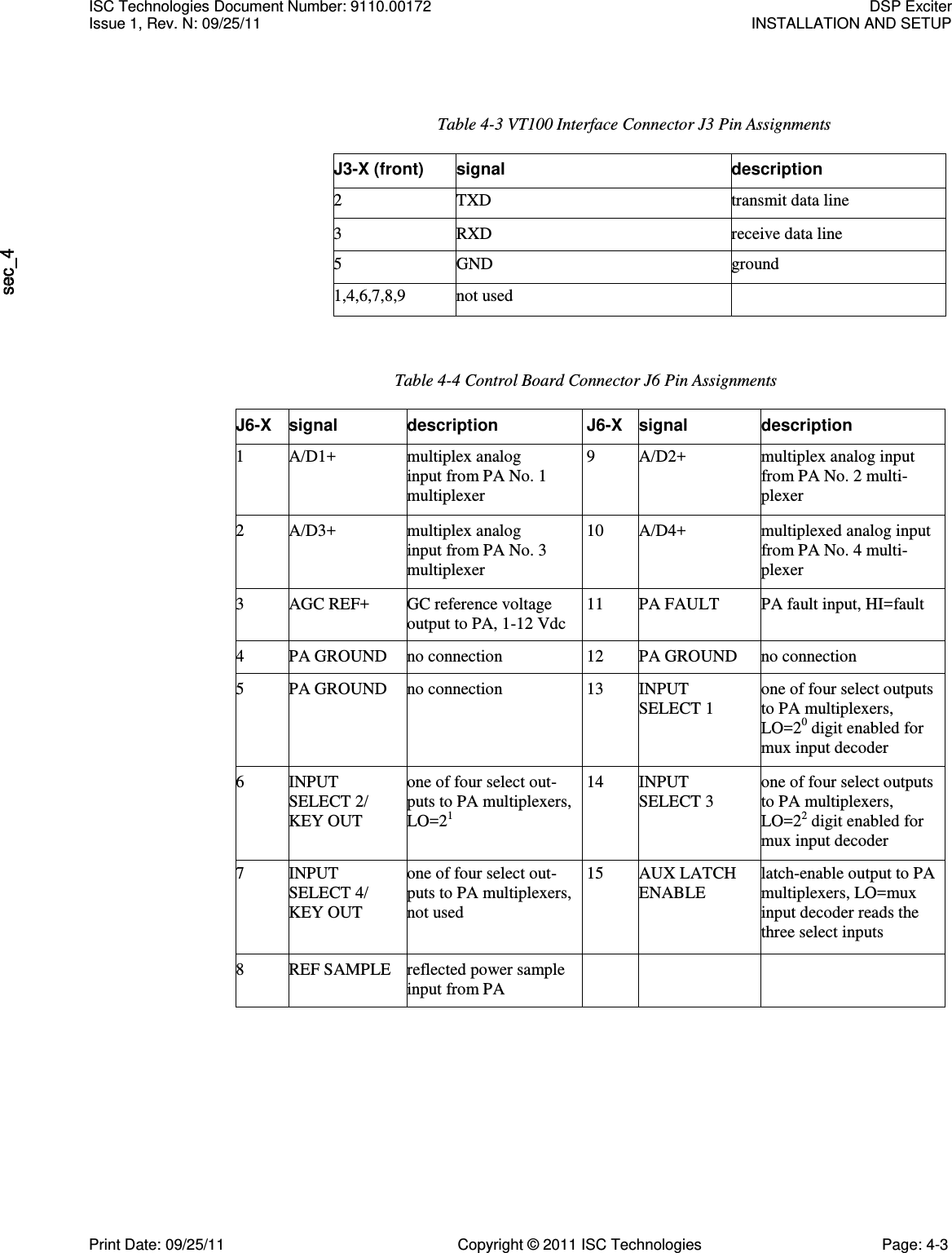   Table 4-3 VT100 Interface Connector J3 Pin Assignments J3-X (front) signal description 2 TXD transmit data line 3 RXD receive data line 5 GND ground 1,4,6,7,8,9 not used  Table 4-4 Control Board Connector J6 Pin Assignments J6-X signal description J6-X signal description 1 A/D1+ multiplex analog input from PA No. 1 multiplexer 9 A/D2+ multiplex analog input from PA No. 2 multi- plexer 2 A/D3+ multiplex analog input from PA No. 3 multiplexer 10 A/D4+ multiplexed analog input from PA No. 4 multi- plexer 3 AGC REF+ GC reference voltage output to PA, 1-12 Vdc 11 PA FAULT PA fault input, HI=fault 4 PA GROUND no connection 12 PA GROUND no connection 5 PA GROUND no connection 13 INPUT SELECT 1 one of four select outputs to PA multiplexers, LO=20 digit enabled for mux input decoder 6 INPUT SELECT 2/ KEY OUT one of four select out- puts to PA multiplexers, LO=21 14 INPUT SELECT 3 one of four select outputs to PA multiplexers, LO=22 digit enabled for mux input decoder 7 INPUT SELECT 4/ KEY OUT one of four select out- puts to PA multiplexers, not used 15 AUX LATCH ENABLE latch-enable output to PA multiplexers, LO=mux input decoder reads the three select inputs 8 REF SAMPLE reflected power sample input from PA    ISC Technologies Document Number: 9110.00172  DSP Exciter Issue 1, Rev. N: 09/25/11  INSTALLATION AND SETUP  Print Date: 09/25/11  Copyright © 2011 ISC Technologies  Page: 4-3 