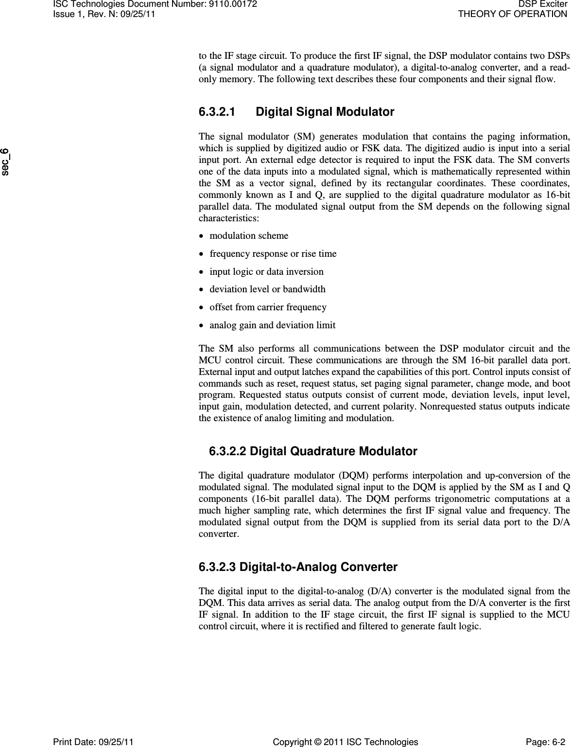     to the IF stage circuit. To produce the first IF signal, the DSP modulator contains two DSPs (a signal modulator and a quadrature modulator), a digital-to-analog converter, and a read-only memory. The following text describes these four components and their signal flow. 6.3.2.1  Digital Signal Modulator  The  signal  modulator  (SM)  generates  modulation  that  contains  the  paging  information, which is supplied by digitized audio or FSK data. The digitized audio is input into a serial input port. An external edge detector is required to input the FSK data. The SM converts one of the data inputs into a modulated signal, which is mathematically represented within the  SM  as  a  vector  signal,  defined  by  its  rectangular  coordinates.  These  coordinates, commonly known as I and  Q, are  supplied  to  the digital quadrature  modulator  as 16-bit parallel data. The modulated signal output from the SM depends on the following signal characteristics:  modulation scheme  frequency response or rise time  input logic or data inversion  deviation level or bandwidth  offset from carrier frequency  analog gain and deviation limit  The  SM  also  performs  all  communications  between  the  DSP  modulator  circuit  and  the MCU control circuit. These communications are through the SM 16-bit parallel data port. External input and output latches expand the capabilities of this port. Control inputs consist of commands such as reset, request status, set paging signal parameter, change mode, and boot program. Requested status outputs consist of current  mode, deviation levels, input  level, input gain, modulation detected, and current polarity. Nonrequested status outputs indicate the existence of analog limiting and modulation. 6.3.2.2 Digital Quadrature Modulator  The  digital quadrature  modulator (DQM) performs  interpolation  and up-conversion  of  the modulated signal. The modulated signal input to the DQM is applied by the SM as I and Q components  (16-bit  parallel  data).  The  DQM  performs  trigonometric  computations  at  a much higher sampling rate, which determines the first IF signal value and frequency. The modulated  signal  output from  the  DQM  is supplied  from  its  serial data  port  to the D/A converter. 6.3.2.3 Digital-to-Analog Converter  The digital input to the digital-to-analog (D/A) converter is the modulated signal from the DQM. This data arrives as serial data. The analog output from the D/A converter is the first IF  signal.  In  addition  to  the IF  stage  circuit,  the  first  IF  signal  is  supplied  to  the  MCU control circuit, where it is rectified and filtered to generate fault logic. ISC Technologies Document Number: 9110.00172  DSP Exciter Issue 1, Rev. N: 09/25/11  THEORY OF OPERATION  Print Date: 09/25/11  Copyright © 2011 ISC Technologies  Page: 6-2 