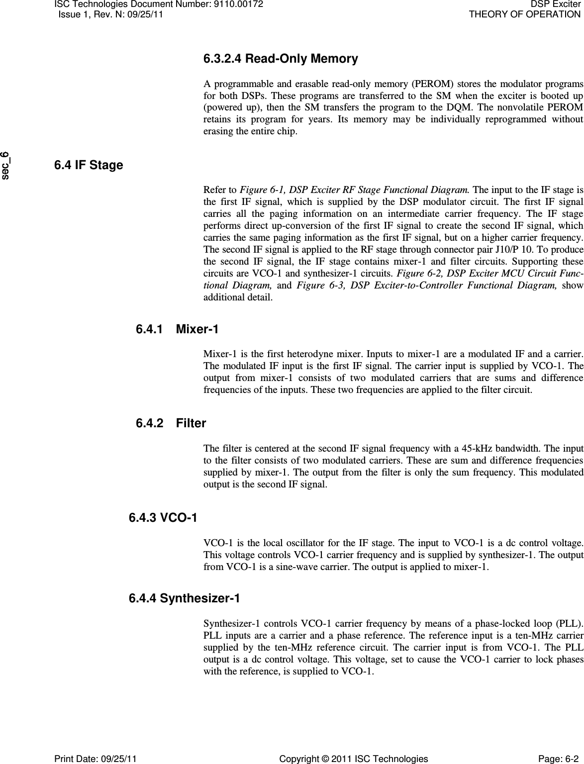   6.3.2.4 Read-Only Memory  A programmable and erasable read-only memory (PEROM) stores the modulator programs for both DSPs. These programs are transferred to the SM  when the exciter is booted up (powered up), then the SM transfers the program to the DQM. The nonvolatile PEROM retains  its  program  for  years.  Its  memory  may  be  individually  reprogrammed  without erasing the entire chip. 6.4 IF Stage  Refer to Figure 6-1, DSP Exciter RF Stage Functional Diagram. The input to the IF stage is the  first  IF  signal,  which  is  supplied  by  the  DSP  modulator  circuit.  The  first  IF  signal carries  all  the  paging  information  on  an  intermediate  carrier  frequency.  The  IF  stage performs direct up-conversion of the first IF signal to create the second IF signal, which carries the same paging information as the first IF signal, but on a higher carrier frequency. The second IF signal is applied to the RF stage through connector pair J10/P 10. To produce the  second  IF  signal,  the  IF  stage  contains  mixer-1  and  filter  circuits.  Supporting  these circuits are VCO-1 and synthesizer-1 circuits. Figure 6-2, DSP Exciter MCU Circuit Func-tional  Diagram,  and  Figure  6-3,  DSP  Exciter-to-Controller  Functional  Diagram,  show additional detail.  6.4.1  Mixer-1  Mixer-1 is the first heterodyne mixer. Inputs to mixer-1 are a modulated IF and a carrier. The modulated IF input is the first IF signal. The carrier input is supplied by VCO-1. The output  from  mixer-1  consists  of  two  modulated  carriers  that  are  sums  and  difference frequencies of the inputs. These two frequencies are applied to the filter circuit.  6.4.2  Filter  The filter is centered at the second IF signal frequency with a 45-kHz bandwidth. The input to the filter consists of two modulated carriers. These are sum and difference frequencies supplied by mixer-1. The output from the filter is only the sum frequency. This modulated output is the second IF signal. 6.4.3 VCO-1  VCO-1 is the local oscillator for the IF stage. The input to VCO-1 is a dc control voltage. This voltage controls VCO-1 carrier frequency and is supplied by synthesizer-1. The output from VCO-1 is a sine-wave carrier. The output is applied to mixer-1. 6.4.4 Synthesizer-1  Synthesizer-1 controls VCO-1 carrier frequency by means of a phase-locked loop (PLL). PLL inputs are a carrier and a phase reference. The reference input is a ten-MHz carrier supplied  by  the  ten-MHz  reference  circuit.  The  carrier  input  is  from  VCO-1.  The  PLL output is a dc control voltage. This voltage, set to cause the VCO-1 carrier to lock phases with the reference, is supplied to VCO-1. ISC Technologies Document Number: 9110.00172  DSP Exciter  Issue 1, Rev. N: 09/25/11  THEORY OF OPERATION  Print Date: 09/25/11  Copyright © 2011 ISC Technologies  Page: 6-2 