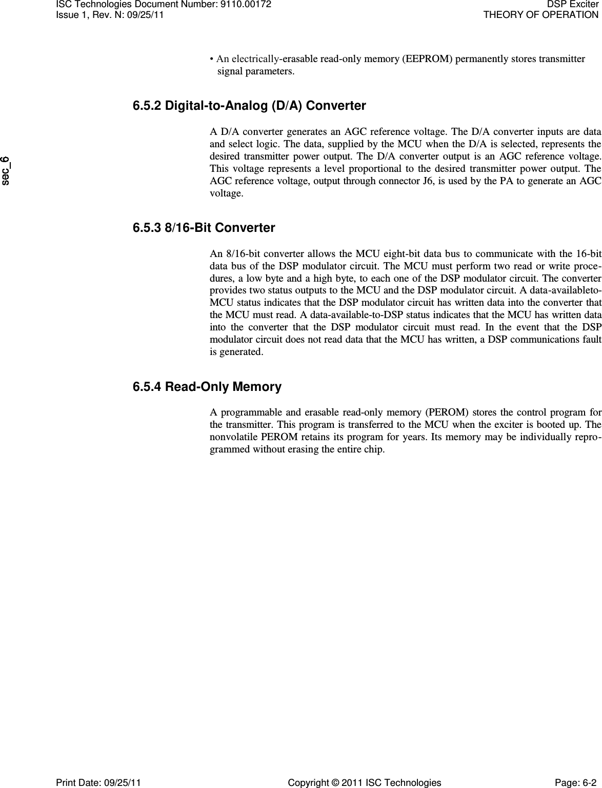     • An electrically-erasable read-only memory (EEPROM) permanently stores transmitter signal parameters. 6.5.2 Digital-to-Analog (D/A) Converter  A D/A converter generates an AGC reference voltage. The D/A converter inputs are data and select logic. The data, supplied by the MCU when the D/A is selected, represents the desired transmitter power output. The D/A converter output is an AGC reference voltage. This voltage represents a level proportional to the desired transmitter power output. The AGC reference voltage, output through connector J6, is used by the PA to generate an AGC voltage. 6.5.3 8/16-Bit Converter  An 8/16-bit converter allows the MCU eight-bit data bus to communicate with the 16-bit data bus of the DSP modulator circuit. The MCU must perform two read or write proce-dures, a low byte and a high byte, to each one of the DSP modulator circuit. The converter provides two status outputs to the MCU and the DSP modulator circuit. A data-availableto-MCU status indicates that the DSP modulator circuit has written data into the converter that the MCU must read. A data-available-to-DSP status indicates that the MCU has written data into  the  converter  that  the  DSP  modulator  circuit  must  read.  In  the  event  that  the  DSP modulator circuit does not read data that the MCU has written, a DSP communications fault is generated. 6.5.4 Read-Only Memory  A programmable and erasable read-only memory (PEROM) stores the control program for the transmitter. This program is transferred to the MCU when the exciter is booted up. The nonvolatile PEROM retains its program for years. Its memory may be individually repro-grammed without erasing the entire chip. ISC Technologies Document Number: 9110.00172  DSP Exciter Issue 1, Rev. N: 09/25/11  THEORY OF OPERATION  Print Date: 09/25/11  Copyright © 2011 ISC Technologies  Page: 6-2 