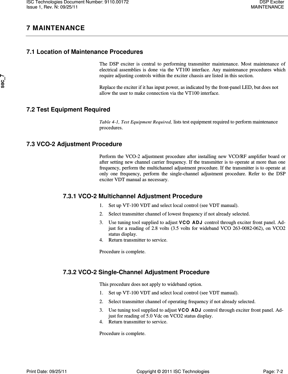   7 MAINTENANCE 7.1 Location of Maintenance Procedures  The  DSP  exciter is  central to  performing  transmitter  maintenance. Most  maintenance of electrical assemblies is done  via the VT100 interface. Any maintenance procedures  which require adjusting controls within the exciter chassis are listed in this section.  Replace the exciter if it has input power, as indicated by the front-panel LED, but does not allow the user to make connection via the VT100 interface. 7.2 Test Equipment Required  Table 4-1, Test Equipment Required, lists test equipment required to perform maintenance procedures. 7.3 VCO-2 Adjustment Procedure  Perform the VCO-2 adjustment procedure after installing new VCO/RF amplifier board or after setting new channel carrier frequency. If the transmitter is to operate at more than one frequency, perform the multichannel adjustment procedure. If the transmitter is to operate at only  one  frequency,  perform  the  single-channel  adjustment  procedure.  Refer  to  the  DSP exciter VDT manual as necessary. 7.3.1 VCO-2 Multichannel Adjustment Procedure 1. Set up VT-100 VDT and select local control (see VDT manual). 2. Select transmitter channel of lowest frequency if not already selected. 3. Use tuning tool supplied to adjust VCO ADJ  control through exciter front panel. Ad-just for a reading of 2.8 volts (3.5 volts for wideband VCO 263-0082-062), on VCO2 status display. 4. Return transmitter to service. Procedure is complete. 7.3.2 VCO-2 Single-Channel Adjustment Procedure  This procedure does not apply to wideband option. 1. Set up VT-100 VDT and select local control (see VDT manual). 2. Select transmitter channel of operating frequency if not already selected. 3. Use tuning tool supplied to adjust VCO ADJ control through exciter front panel. Ad-just for reading of 5.0 Vdc on VCO2 status display. 4. Return transmitter to service. Procedure is complete. ISC Technologies Document Number: 9110.00172  DSP Exciter Issue 1, Rev. N: 09/25/11  MAINTENANCE  Print Date: 09/25/11  Copyright © 2011 ISC Technologies  Page: 7-2 