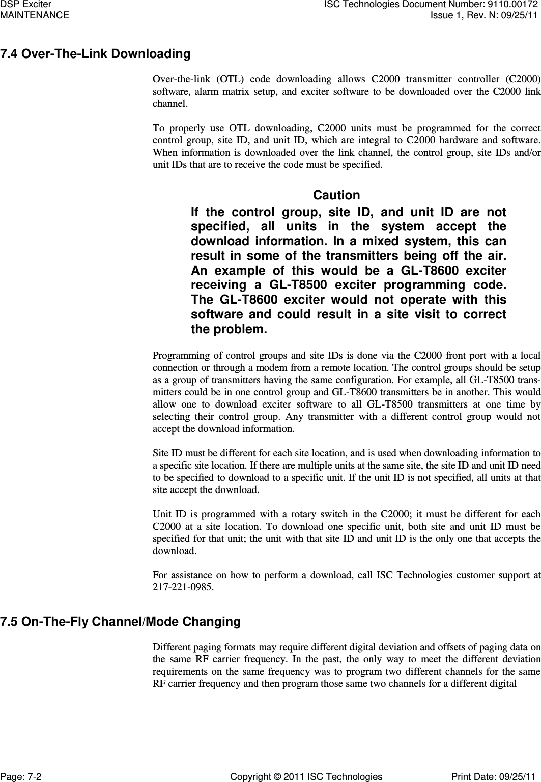   7.4 Over-The-Link Downloading  Over-the-link  (OTL)  code  downloading  allows  C2000  transmitter  controller  (C2000) software, alarm matrix setup, and exciter software to be downloaded over the C2000 link channel.  To  properly  use  OTL  downloading,  C2000  units  must  be  programmed  for  the  correct control group, site ID, and unit ID,  which are integral to C2000 hardware and software. When information is downloaded over the link channel, the control group, site IDs and/or unit IDs that are to receive the code must be specified. Caution If  the  control  group,  site  ID,  and  unit  ID  are  not specified,  all  units  in  the  system  accept  the download information.  In  a  mixed  system, this  can result in some of the transmitters being off the air. An  example  of  this  would  be  a  GL-T8600  exciter receiving  a  GL-T8500  exciter  programming  code. The  GL-T8600  exciter  would  not  operate  with  this software  and  could result  in  a  site  visit  to  correct the problem. Programming of control groups and site IDs is done via the C2000 front port with a local connection or through a modem from a remote location. The control groups should be setup as a group of transmitters having the same configuration. For example, all GL-T8500 trans-mitters could be in one control group and GL-T8600 transmitters be in another. This would allow  one  to  download  exciter  software  to  all  GL-T8500  transmitters  at  one  time  by selecting  their  control  group.  Any  transmitter  with  a  different  control  group  would  not accept the download information.  Site ID must be different for each site location, and is used when downloading information to a specific site location. If there are multiple units at the same site, the site ID and unit ID need to be specified to download to a specific unit. If the unit ID is not specified, all units at that site accept the download.  Unit ID is programmed with a rotary switch in the C2000; it must be different for each C2000  at  a  site location.  To  download one specific  unit,  both  site  and unit  ID  must be specified for that unit; the unit with that site ID and unit ID is the only one that accepts the download.  For assistance on how to perform a download, call ISC Technologies customer support at 217-221-0985. 7.5 On-The-Fly Channel/Mode Changing  Different paging formats may require different digital deviation and offsets of paging data on the  same  RF  carrier  frequency. In  the  past,  the  only  way  to  meet  the  different  deviation requirements on the same frequency was to program two different channels for the same RF carrier frequency and then program those same two channels for a different digital DSP Exciter  ISC Technologies Document Number: 9110.00172 MAINTENANCE  Issue 1, Rev. N: 09/25/11 Page: 7-2  Copyright © 2011 ISC Technologies  Print Date: 09/25/11 