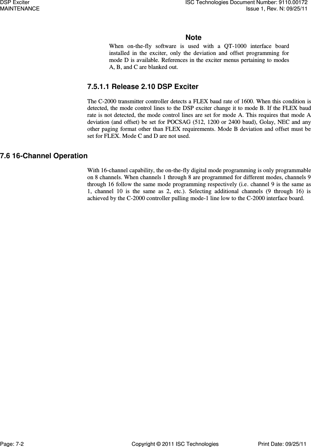   Note When  on-the-fly  software  is  used  with  a  QT-1000  interface  board installed  in  the  exciter,  only  the  deviation  and  offset  programming  for mode D is available. References in the exciter menus pertaining to modes A, B, and C are blanked out. 7.5.1.1 Release 2.10 DSP Exciter  The C-2000 transmitter controller detects a FLEX baud rate of 1600. When this condition is detected, the mode control lines to the DSP exciter change it to mode B. If the FLEX baud rate is not detected, the mode control lines are set for mode A. This requires that mode A deviation (and offset) be set for POCSAG (512, 1200 or 2400 baud), Golay, NEC and any other paging format other than FLEX requirements. Mode B deviation and offset must be set for FLEX. Mode C and D are not used. 7.6 16-Channel Operation  With 16-channel capability, the on-the-fly digital mode programming is only programmable on 8 channels. When channels 1 through 8 are programmed for different modes, channels 9 through 16 follow the same mode programming respectively (i.e. channel 9 is the same as 1,  channel  10  is  the  same  as  2,  etc.).  Selecting  additional  channels  (9  through  16)  is achieved by the C-2000 controller pulling mode-1 line low to the C-2000 interface board. DSP Exciter  ISC Technologies Document Number: 9110.00172 MAINTENANCE  Issue 1, Rev. N: 09/25/11 Page: 7-2  Copyright © 2011 ISC Technologies  Print Date: 09/25/11 