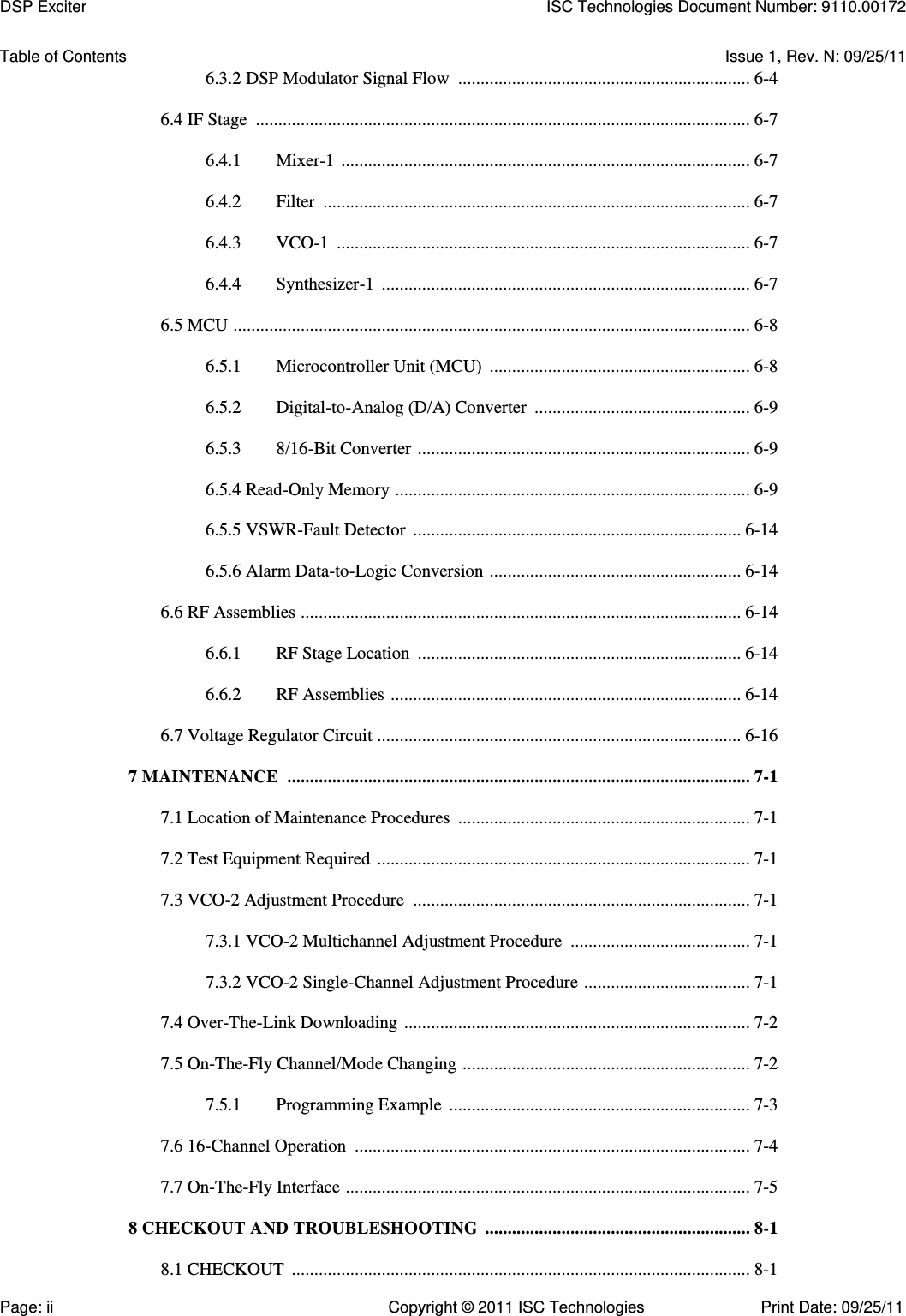   Table of Contents  Issue 1, Rev. N: 09/25/11 6.3.2 DSP Modulator Signal Flow  ................................................................. 6-4  6.4 IF Stage  .............................................................................................................. 6-7  6.4.1  Mixer-1  ........................................................................................... 6-7  6.4.2  Filter  ............................................................................................... 6-7  6.4.3  VCO-1  ............................................................................................ 6-7  6.4.4  Synthesizer-1  .................................................................................. 6-7  6.5 MCU  ................................................................................................................... 6-8  6.5.1  Microcontroller Unit (MCU)  .......................................................... 6-8  6.5.2  Digital-to-Analog (D/A) Converter  ................................................ 6-9  6.5.3  8/16-Bit Converter  .......................................................................... 6-9  6.5.4 Read-Only Memory  ............................................................................... 6-9  6.5.5 VSWR-Fault Detector  ......................................................................... 6-14  6.5.6 Alarm Data-to-Logic Conversion  ........................................................ 6-14  6.6 RF Assemblies  .................................................................................................. 6-14  6.6.1  RF Stage Location  ........................................................................ 6-14  6.6.2  RF Assemblies  .............................................................................. 6-14  6.7 Voltage Regulator Circuit ................................................................................. 6-16  7 MAINTENANCE  ....................................................................................................... 7-1  7.1 Location of Maintenance Procedures  ................................................................. 7-1  7.2 Test Equipment Required  ................................................................................... 7-1  7.3 VCO-2 Adjustment Procedure  ........................................................................... 7-1  7.3.1 VCO-2 Multichannel Adjustment Procedure  ........................................ 7-1  7.3.2 VCO-2 Single-Channel Adjustment Procedure  ..................................... 7-1  7.4 Over-The-Link Downloading  ............................................................................. 7-2  7.5 On-The-Fly Channel/Mode Changing  ................................................................ 7-2  7.5.1  Programming Example  ................................................................... 7-3  7.6 16-Channel Operation  ........................................................................................ 7-4  7.7 On-The-Fly Interface  .......................................................................................... 7-5  8 CHECKOUT AND TROUBLESHOOTING  ........................................................... 8-1  8.1 CHECKOUT  ...................................................................................................... 8-1 DSP Exciter  ISC Technologies Document Number: 9110.00172 Page: ii  Copyright © 2011 ISC Technologies  Print Date: 09/25/11 