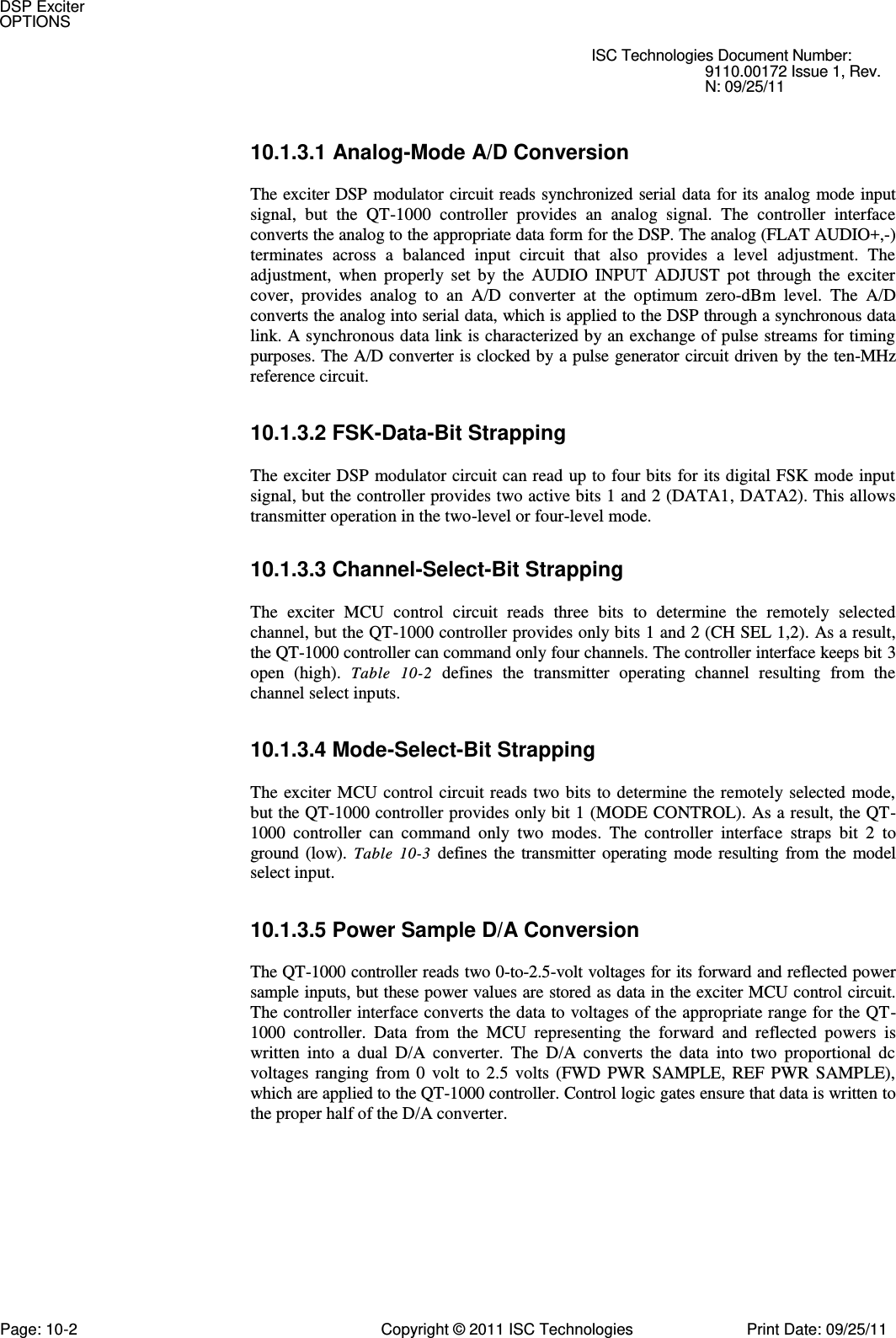   ISC Technologies Document Number: 9110.00172 Issue 1, Rev. N: 09/25/11 10.1.3.1 Analog-Mode A/D Conversion  The exciter DSP modulator circuit reads synchronized serial data for its analog mode input signal,  but  the  QT-1000  controller  provides  an  analog  signal.  The  controller  interface converts the analog to the appropriate data form for the DSP. The analog (FLAT AUDIO+,-) terminates  across  a  balanced  input  circuit  that  also  provides  a  level  adjustment.  The adjustment,  when  properly  set  by  the  AUDIO  INPUT  ADJUST  pot  through  the  exciter cover,  provides  analog  to  an  A/D  converter  at  the  optimum  zero-dBm  level.  The  A/D converts the analog into serial data, which is applied to the DSP through a synchronous data link. A synchronous data link is characterized by an exchange of pulse streams for timing purposes. The A/D converter is clocked by a pulse generator circuit driven by the ten-MHz reference circuit. 10.1.3.2 FSK-Data-Bit Strapping  The exciter DSP modulator circuit can read up to four bits for its digital FSK mode input signal, but the controller provides two active bits 1 and 2 (DATA1, DATA2). This allows transmitter operation in the two-level or four-level mode. 10.1.3.3 Channel-Select-Bit Strapping  The  exciter  MCU  control  circuit  reads  three  bits  to  determine  the  remotely  selected channel, but the QT-1000 controller provides only bits 1 and 2 (CH SEL 1,2). As a result, the QT-1000 controller can command only four channels. The controller interface keeps bit 3 open  (high).  Table  10-2  defines  the  transmitter  operating  channel  resulting  from  the channel select inputs. 10.1.3.4 Mode-Select-Bit Strapping  The exciter MCU control circuit reads two bits to determine the remotely selected mode, but the QT-1000 controller provides only bit 1 (MODE CONTROL). As a result, the QT-1000  controller  can  command  only  two  modes.  The  controller  interface  straps  bit  2  to ground (low).  Table  10-3 defines the transmitter operating mode resulting from the model select input. 10.1.3.5 Power Sample D/A Conversion  The QT-1000 controller reads two 0-to-2.5-volt voltages for its forward and reflected power sample inputs, but these power values are stored as data in the exciter MCU control circuit. The controller interface converts the data to voltages of the appropriate range for the QT-1000  controller.  Data  from  the  MCU  representing  the  forward  and  reflected  powers  is written  into  a  dual  D/A  converter.  The  D/A  converts  the  data  into  two  proportional  dc voltages ranging from 0  volt  to  2.5  volts (FWD PWR SAMPLE, REF  PWR  SAMPLE), which are applied to the QT-1000 controller. Control logic gates ensure that data is written to the proper half of the D/A converter. DSP Exciter OPTIONS Page: 10-2  Copyright © 2011 ISC Technologies  Print Date: 09/25/11 