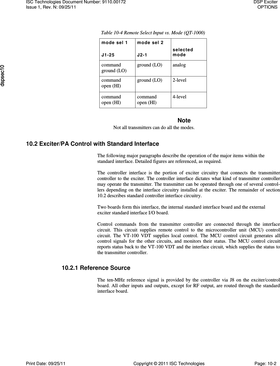   Table 10-4 Remote Select Input vs. Mode (QT-1000) mode sel 1 mode sel 2  J1-25 J2-1 selected mode command ground (LO) ground (LO) analog command open (HI) ground (LO) 2-level command open (HI) command open (HI) 4-level Note Not all transmitters can do all the modes. 10.2 Exciter/PA Control with Standard Interface  The following major paragraphs describe the operation of the major items within the standard interface. Detailed figures are referenced, as required.  The  controller  interface  is  the  portion  of  exciter  circuitry  that  connects  the  transmitter controller to the exciter. The controller interface dictates what kind of transmitter controller may operate the transmitter. The transmitter can be operated through one of several control-lers depending on the interface circuitry installed at the exciter. The remainder of section 10.2 describes standard controller interface circuitry.  Two boards form this interface, the internal standard interface board and the external exciter standard interface I/O board.  Control  commands  from  the  transmitter  controller  are  connected  through  the  interface circuit.  This  circuit  supplies  remote  control  to  the  microcontroller  unit  (MCU)  control circuit.  The  VT-100  VDT  supplies  local  control.  The  MCU  control  circuit  generates  all control  signals for  the  other  circuits, and  monitors  their  status. The  MCU  control  circuit reports status back to the VT-100 VDT and the interface circuit, which supplies the status to the transmitter controller. 10.2.1 Reference Source  The  ten-MHz  reference signal  is  provided  by the  controller via J8  on  the  exciter/control board. All other inputs and outputs, except for RF output, are routed through the standard interface board. ISC Technologies Document Number: 9110.00172  DSP Exciter Issue 1, Rev. N: 09/25/11  OPTIONS  Print Date: 09/25/11  Copyright © 2011 ISC Technologies  Page: 10-2 