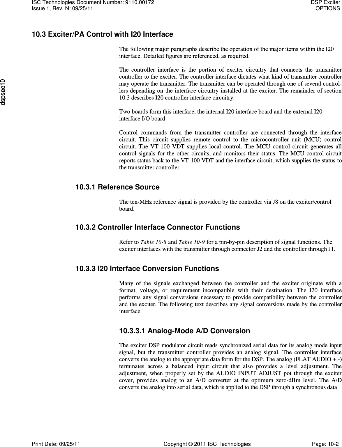   10.3 Exciter/PA Control with I20 Interface  The following major paragraphs describe the operation of the major items within the I20 interface. Detailed figures are referenced, as required.  The  controller  interface  is  the  portion  of  exciter  circuitry  that  connects  the  transmitter controller to the exciter. The controller interface dictates what kind of transmitter controller may operate the transmitter. The transmitter can be operated through one of several control-lers depending on the interface circuitry installed at the exciter. The remainder of section 10.3 describes I20 controller interface circuitry.  Two boards form this interface, the internal I20 interface board and the external I20 interface I/O board.  Control  commands  from  the  transmitter  controller  are  connected  through  the  interface circuit.  This  circuit  supplies  remote  control  to  the  microcontroller  unit  (MCU)  control circuit. The  VT-100  VDT  supplies local  control.  The  MCU  control circuit  generates  all control signals  for the other circuits, and monitors their status. The MCU control circuit reports status back to the VT-100 VDT and the interface circuit, which supplies the status to the transmitter controller. 10.3.1 Reference Source  The ten-MHz reference signal is provided by the controller via J8 on the exciter/control board. 10.3.2 Controller Interface Connector Functions  Refer to Table 10-8 and Table 10-9 for a pin-by-pin description of signal functions. The exciter interfaces with the transmitter through connector J2 and the controller through J1. 10.3.3 I20 Interface Conversion Functions  Many  of  the  signals  exchanged  between  the  controller  and  the  exciter  originate  with  a format,  voltage,  or  requirement  incompatible  with  their  destination.  The  I20  interface performs any signal conversions necessary to provide compatibility between the controller and the exciter. The following text describes any signal conversions made by the controller interface. 10.3.3.1 Analog-Mode A/D Conversion  The exciter DSP modulator circuit reads synchronized serial data for its analog mode input signal,  but  the  transmitter  controller  provides  an  analog  signal.  The  controller  interface converts the analog to the appropriate data form for the DSP. The analog (FLAT AUDIO +,-) terminates  across  a  balanced  input  circuit  that  also  provides  a  level  adjustment.  The adjustment,  when  properly  set  by the  AUDIO  INPUT  ADJUST  pot  through the  exciter cover,  provides  analog  to  an  A/D  converter  at  the  optimum  zero-dBm  level.  The  A/D converts the analog into serial data, which is applied to the DSP through a synchronous data ISC Technologies Document Number: 9110.00172  DSP Exciter Issue 1, Rev. N: 09/25/11  OPTIONS  Print Date: 09/25/11  Copyright © 2011 ISC Technologies  Page: 10-2 