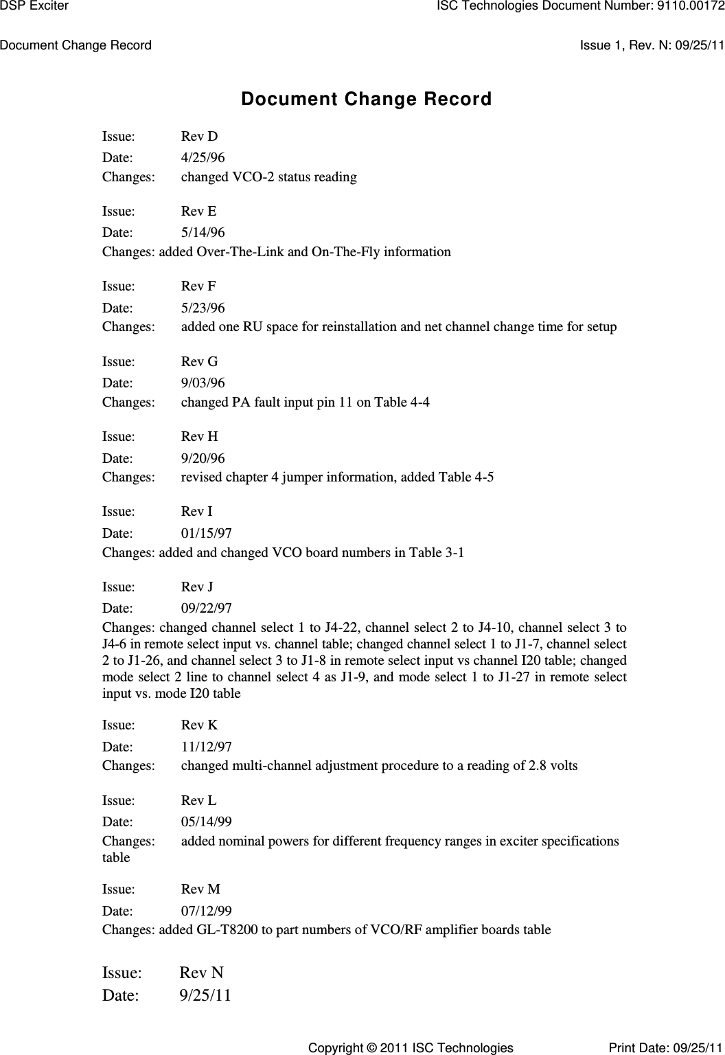   Document Change Record  Issue 1, Rev. N: 09/25/11 Document Change Record Issue:  Rev D Date:  4/25/96 Changes:  changed VCO-2 status reading Issue:  Rev E Date:  5/14/96 Changes: added Over-The-Link and On-The-Fly information Issue:  Rev F Date:  5/23/96 Changes:  added one RU space for reinstallation and net channel change time for setup Issue:  Rev G Date:  9/03/96 Changes:  changed PA fault input pin 11 on Table 4-4 Issue:  Rev H Date:  9/20/96 Changes:  revised chapter 4 jumper information, added Table 4-5 Issue:  Rev I Date:  01/15/97 Changes: added and changed VCO board numbers in Table 3-1 Issue:  Rev J Date:  09/22/97 Changes: changed channel select 1 to J4-22, channel select 2 to J4-10, channel select 3 to J4-6 in remote select input vs. channel table; changed channel select 1 to J1-7, channel select 2 to J1-26, and channel select 3 to J1-8 in remote select input vs channel I20 table; changed mode select 2 line to channel select 4 as J1-9, and mode select 1 to J1-27 in remote select input vs. mode I20 table Issue:  Rev K Date:  11/12/97 Changes:  changed multi-channel adjustment procedure to a reading of 2.8 volts Issue:  Rev L Date:  05/14/99 Changes:  added nominal powers for different frequency ranges in exciter specifications table Issue:  Rev M Date:  07/12/99 Changes: added GL-T8200 to part numbers of VCO/RF amplifier boards table      Issue:        Rev N     Date:         9/25/11 DSP Exciter  ISC Technologies Document Number: 9110.00172 Copyright © 2011 ISC Technologies  Print Date: 09/25/11 